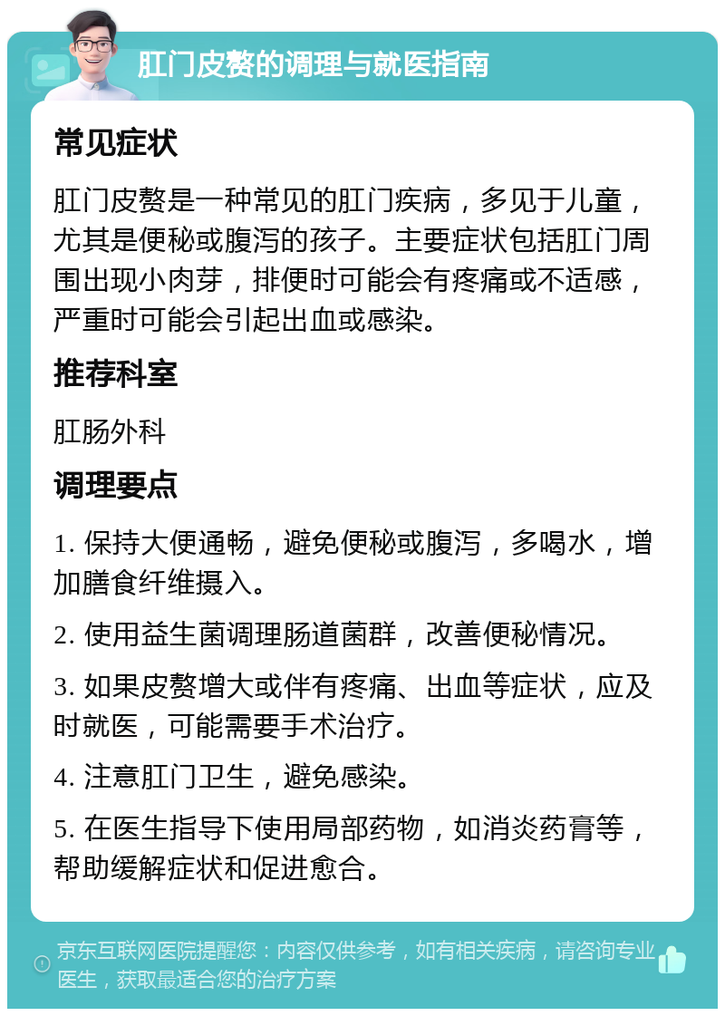 肛门皮赘的调理与就医指南 常见症状 肛门皮赘是一种常见的肛门疾病，多见于儿童，尤其是便秘或腹泻的孩子。主要症状包括肛门周围出现小肉芽，排便时可能会有疼痛或不适感，严重时可能会引起出血或感染。 推荐科室 肛肠外科 调理要点 1. 保持大便通畅，避免便秘或腹泻，多喝水，增加膳食纤维摄入。 2. 使用益生菌调理肠道菌群，改善便秘情况。 3. 如果皮赘增大或伴有疼痛、出血等症状，应及时就医，可能需要手术治疗。 4. 注意肛门卫生，避免感染。 5. 在医生指导下使用局部药物，如消炎药膏等，帮助缓解症状和促进愈合。