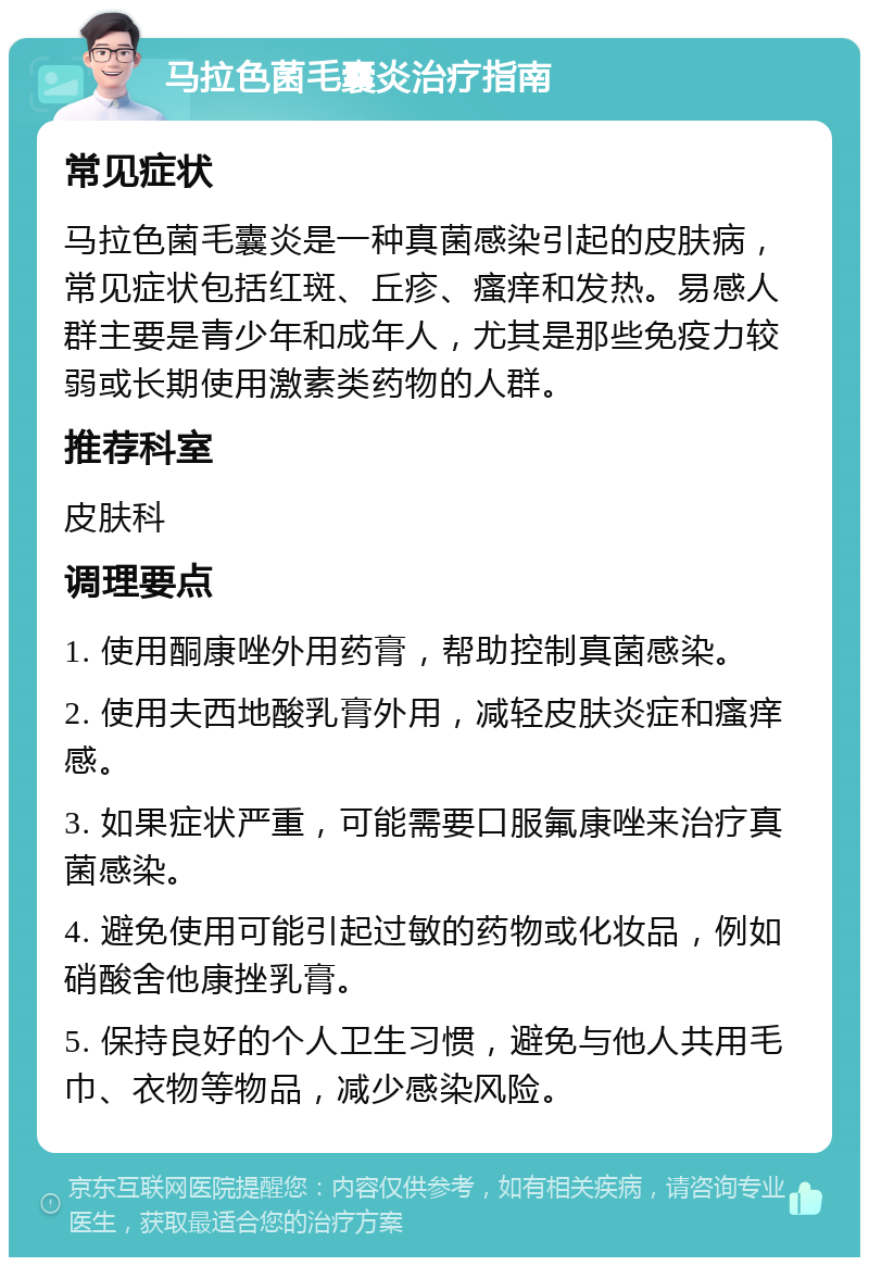 马拉色菌毛囊炎治疗指南 常见症状 马拉色菌毛囊炎是一种真菌感染引起的皮肤病，常见症状包括红斑、丘疹、瘙痒和发热。易感人群主要是青少年和成年人，尤其是那些免疫力较弱或长期使用激素类药物的人群。 推荐科室 皮肤科 调理要点 1. 使用酮康唑外用药膏，帮助控制真菌感染。 2. 使用夫西地酸乳膏外用，减轻皮肤炎症和瘙痒感。 3. 如果症状严重，可能需要口服氟康唑来治疗真菌感染。 4. 避免使用可能引起过敏的药物或化妆品，例如硝酸舍他康挫乳膏。 5. 保持良好的个人卫生习惯，避免与他人共用毛巾、衣物等物品，减少感染风险。