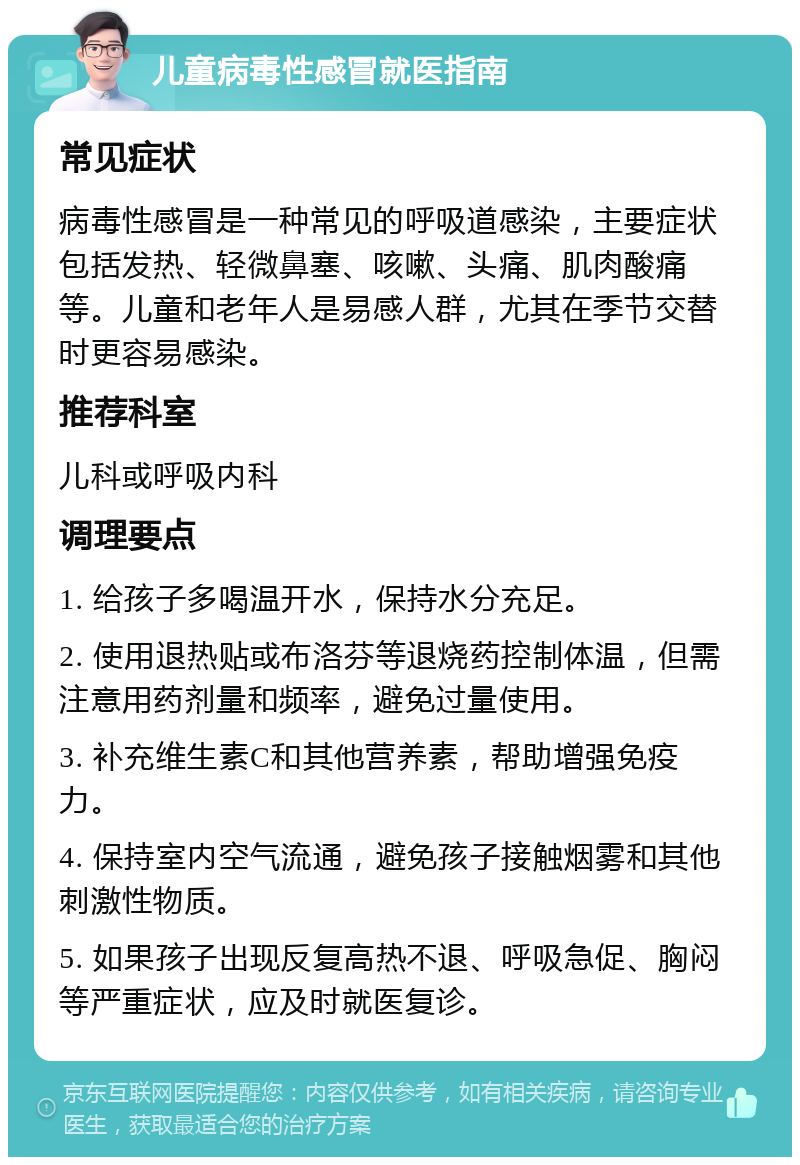 儿童病毒性感冒就医指南 常见症状 病毒性感冒是一种常见的呼吸道感染，主要症状包括发热、轻微鼻塞、咳嗽、头痛、肌肉酸痛等。儿童和老年人是易感人群，尤其在季节交替时更容易感染。 推荐科室 儿科或呼吸内科 调理要点 1. 给孩子多喝温开水，保持水分充足。 2. 使用退热贴或布洛芬等退烧药控制体温，但需注意用药剂量和频率，避免过量使用。 3. 补充维生素C和其他营养素，帮助增强免疫力。 4. 保持室内空气流通，避免孩子接触烟雾和其他刺激性物质。 5. 如果孩子出现反复高热不退、呼吸急促、胸闷等严重症状，应及时就医复诊。