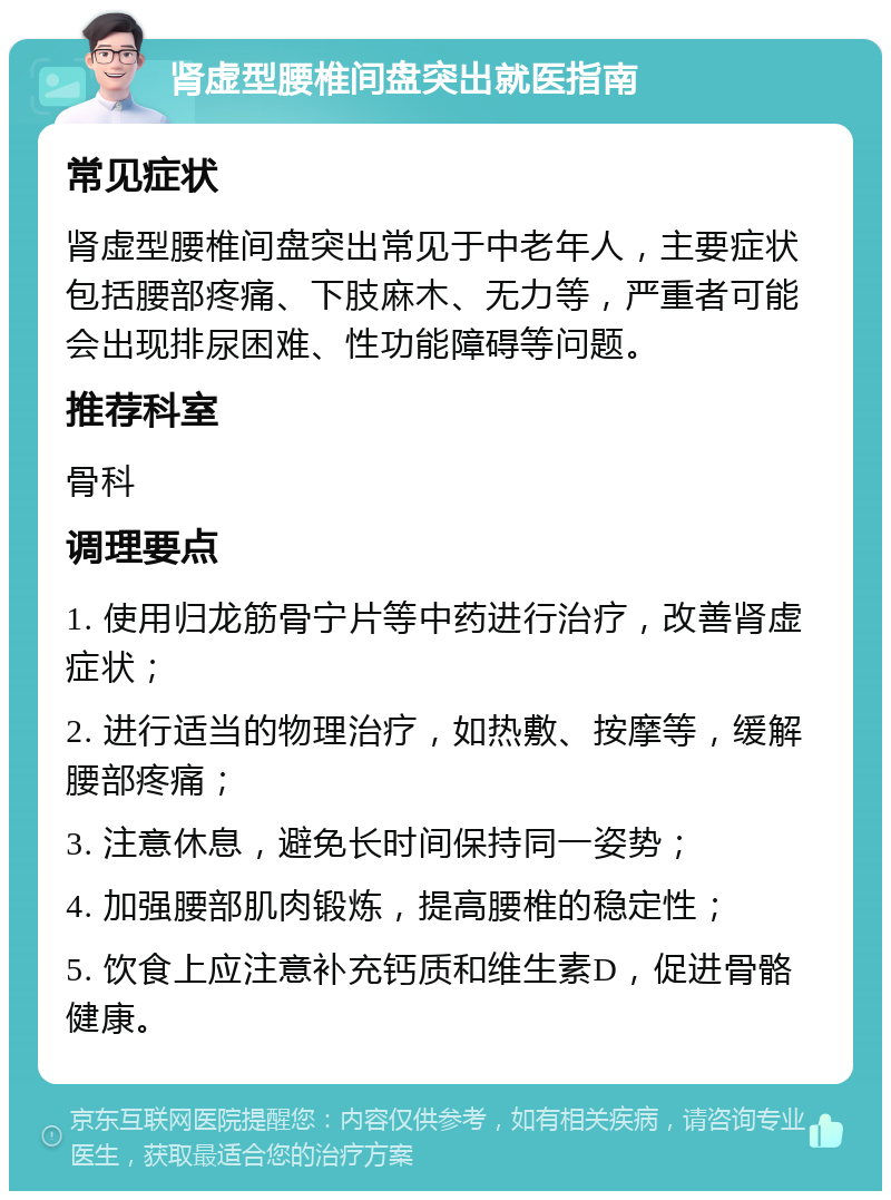 肾虚型腰椎间盘突出就医指南 常见症状 肾虚型腰椎间盘突出常见于中老年人，主要症状包括腰部疼痛、下肢麻木、无力等，严重者可能会出现排尿困难、性功能障碍等问题。 推荐科室 骨科 调理要点 1. 使用归龙筋骨宁片等中药进行治疗，改善肾虚症状； 2. 进行适当的物理治疗，如热敷、按摩等，缓解腰部疼痛； 3. 注意休息，避免长时间保持同一姿势； 4. 加强腰部肌肉锻炼，提高腰椎的稳定性； 5. 饮食上应注意补充钙质和维生素D，促进骨骼健康。