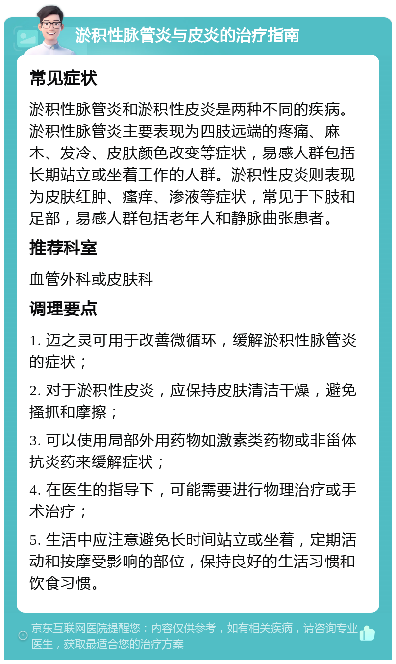 淤积性脉管炎与皮炎的治疗指南 常见症状 淤积性脉管炎和淤积性皮炎是两种不同的疾病。淤积性脉管炎主要表现为四肢远端的疼痛、麻木、发冷、皮肤颜色改变等症状，易感人群包括长期站立或坐着工作的人群。淤积性皮炎则表现为皮肤红肿、瘙痒、渗液等症状，常见于下肢和足部，易感人群包括老年人和静脉曲张患者。 推荐科室 血管外科或皮肤科 调理要点 1. 迈之灵可用于改善微循环，缓解淤积性脉管炎的症状； 2. 对于淤积性皮炎，应保持皮肤清洁干燥，避免搔抓和摩擦； 3. 可以使用局部外用药物如激素类药物或非甾体抗炎药来缓解症状； 4. 在医生的指导下，可能需要进行物理治疗或手术治疗； 5. 生活中应注意避免长时间站立或坐着，定期活动和按摩受影响的部位，保持良好的生活习惯和饮食习惯。