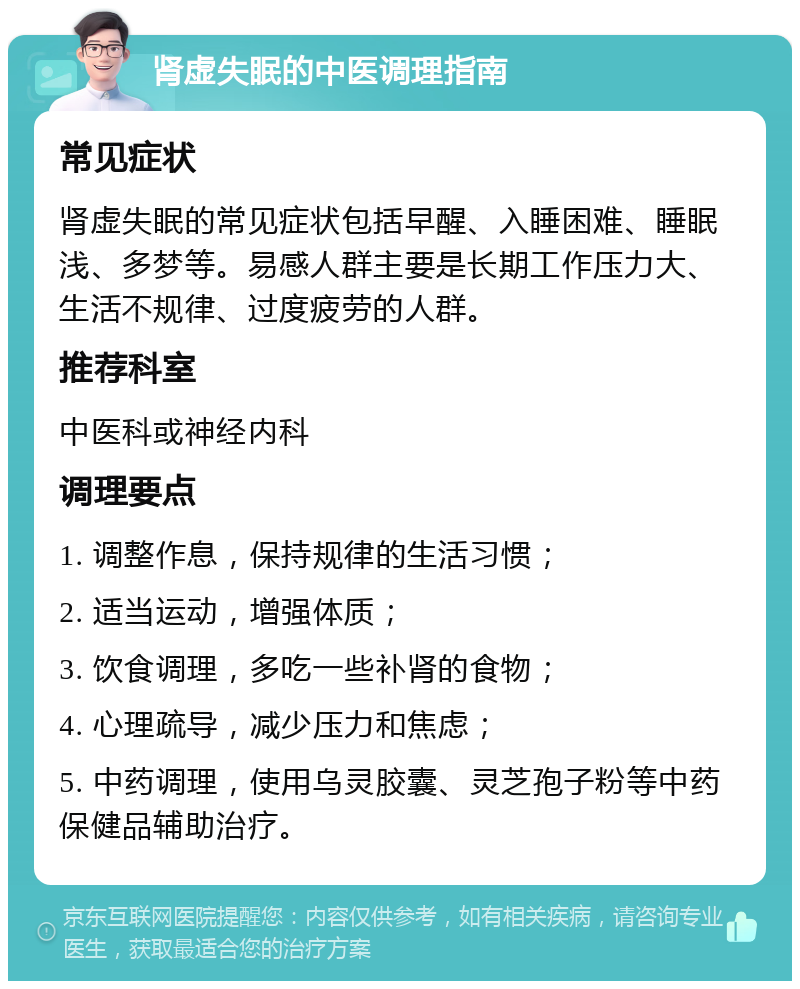 肾虚失眠的中医调理指南 常见症状 肾虚失眠的常见症状包括早醒、入睡困难、睡眠浅、多梦等。易感人群主要是长期工作压力大、生活不规律、过度疲劳的人群。 推荐科室 中医科或神经内科 调理要点 1. 调整作息，保持规律的生活习惯； 2. 适当运动，增强体质； 3. 饮食调理，多吃一些补肾的食物； 4. 心理疏导，减少压力和焦虑； 5. 中药调理，使用乌灵胶囊、灵芝孢子粉等中药保健品辅助治疗。