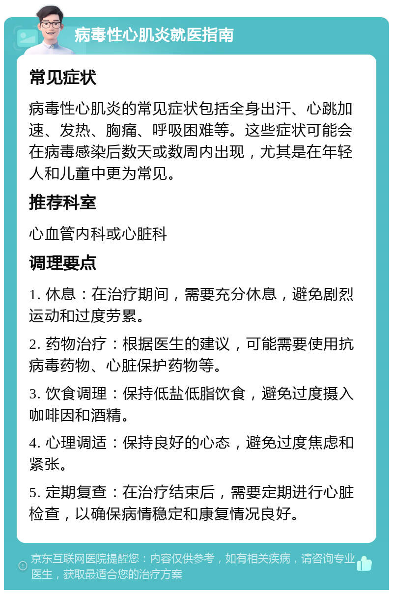 病毒性心肌炎就医指南 常见症状 病毒性心肌炎的常见症状包括全身出汗、心跳加速、发热、胸痛、呼吸困难等。这些症状可能会在病毒感染后数天或数周内出现，尤其是在年轻人和儿童中更为常见。 推荐科室 心血管内科或心脏科 调理要点 1. 休息：在治疗期间，需要充分休息，避免剧烈运动和过度劳累。 2. 药物治疗：根据医生的建议，可能需要使用抗病毒药物、心脏保护药物等。 3. 饮食调理：保持低盐低脂饮食，避免过度摄入咖啡因和酒精。 4. 心理调适：保持良好的心态，避免过度焦虑和紧张。 5. 定期复查：在治疗结束后，需要定期进行心脏检查，以确保病情稳定和康复情况良好。