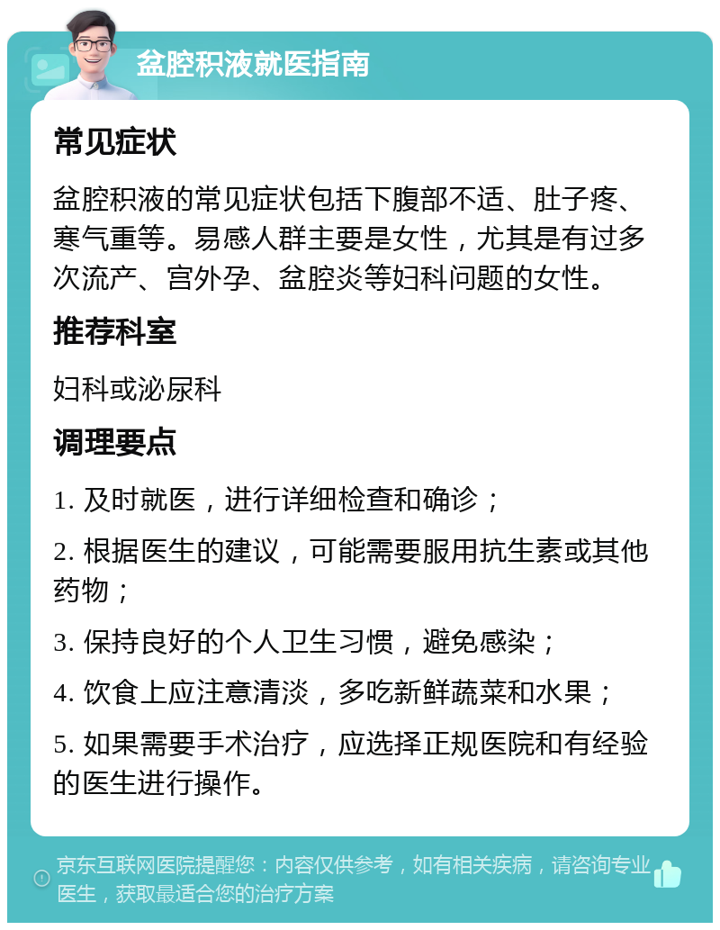 盆腔积液就医指南 常见症状 盆腔积液的常见症状包括下腹部不适、肚子疼、寒气重等。易感人群主要是女性，尤其是有过多次流产、宫外孕、盆腔炎等妇科问题的女性。 推荐科室 妇科或泌尿科 调理要点 1. 及时就医，进行详细检查和确诊； 2. 根据医生的建议，可能需要服用抗生素或其他药物； 3. 保持良好的个人卫生习惯，避免感染； 4. 饮食上应注意清淡，多吃新鲜蔬菜和水果； 5. 如果需要手术治疗，应选择正规医院和有经验的医生进行操作。