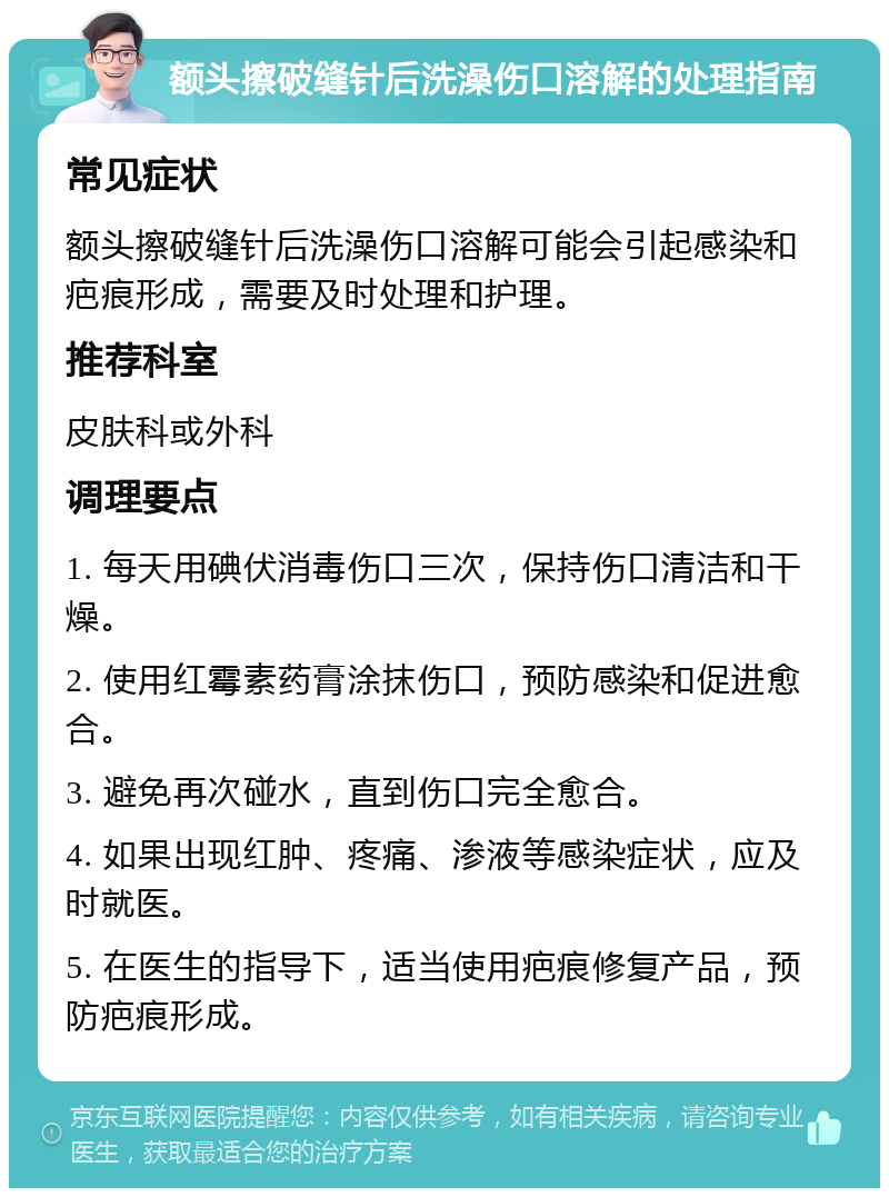 额头擦破缝针后洗澡伤口溶解的处理指南 常见症状 额头擦破缝针后洗澡伤口溶解可能会引起感染和疤痕形成，需要及时处理和护理。 推荐科室 皮肤科或外科 调理要点 1. 每天用碘伏消毒伤口三次，保持伤口清洁和干燥。 2. 使用红霉素药膏涂抹伤口，预防感染和促进愈合。 3. 避免再次碰水，直到伤口完全愈合。 4. 如果出现红肿、疼痛、渗液等感染症状，应及时就医。 5. 在医生的指导下，适当使用疤痕修复产品，预防疤痕形成。