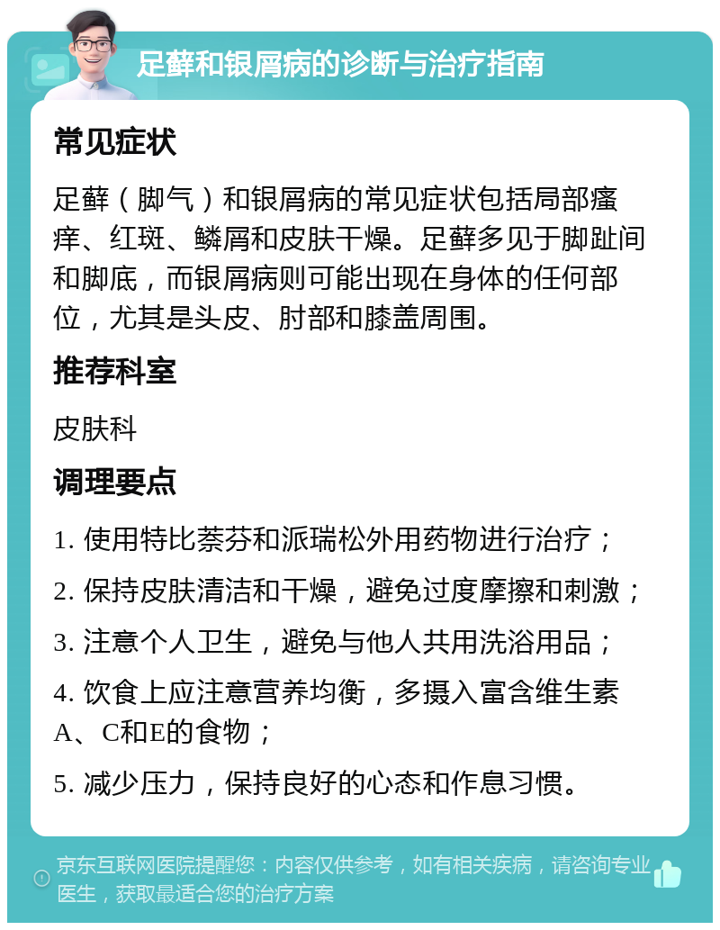 足藓和银屑病的诊断与治疗指南 常见症状 足藓（脚气）和银屑病的常见症状包括局部瘙痒、红斑、鳞屑和皮肤干燥。足藓多见于脚趾间和脚底，而银屑病则可能出现在身体的任何部位，尤其是头皮、肘部和膝盖周围。 推荐科室 皮肤科 调理要点 1. 使用特比萘芬和派瑞松外用药物进行治疗； 2. 保持皮肤清洁和干燥，避免过度摩擦和刺激； 3. 注意个人卫生，避免与他人共用洗浴用品； 4. 饮食上应注意营养均衡，多摄入富含维生素A、C和E的食物； 5. 减少压力，保持良好的心态和作息习惯。