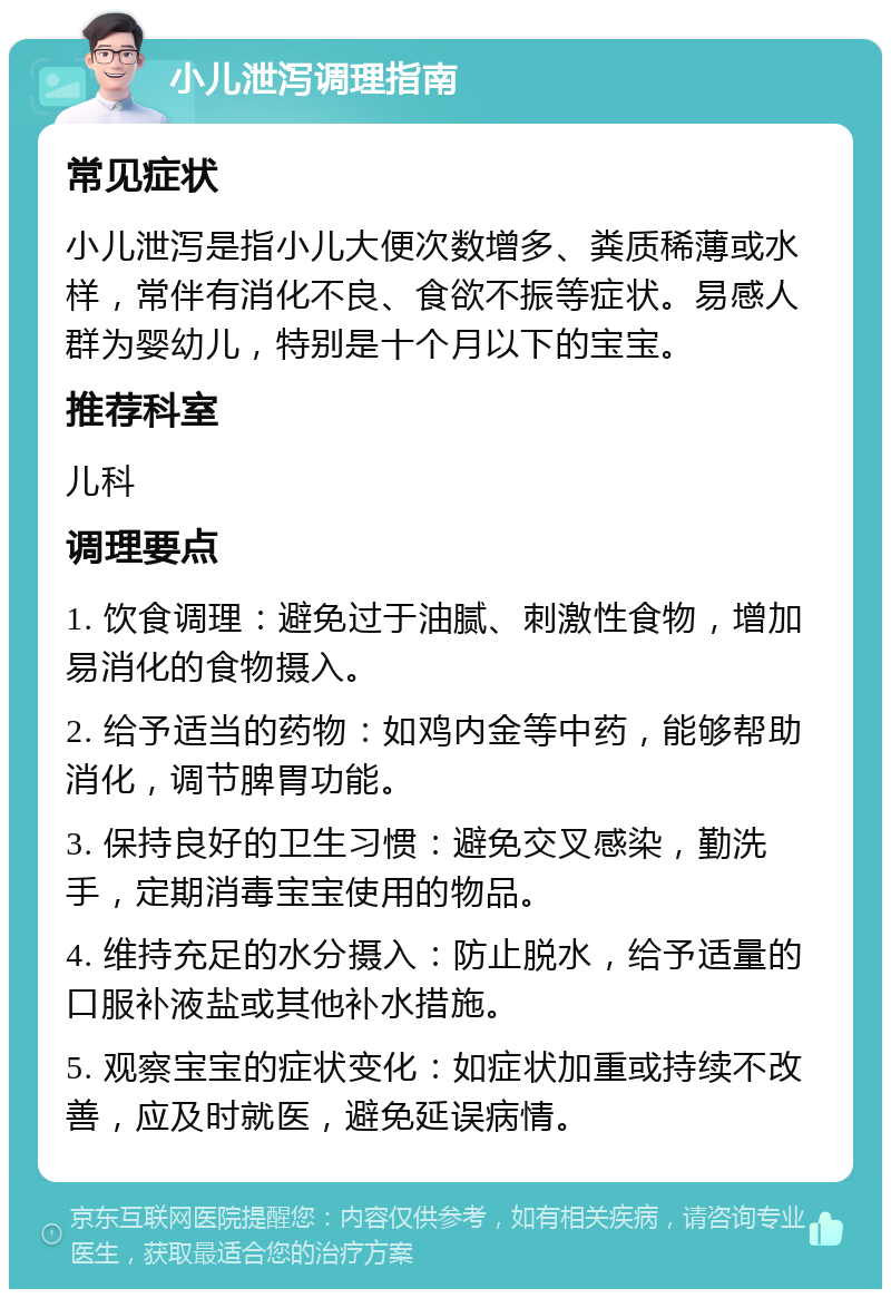 小儿泄泻调理指南 常见症状 小儿泄泻是指小儿大便次数增多、粪质稀薄或水样，常伴有消化不良、食欲不振等症状。易感人群为婴幼儿，特别是十个月以下的宝宝。 推荐科室 儿科 调理要点 1. 饮食调理：避免过于油腻、刺激性食物，增加易消化的食物摄入。 2. 给予适当的药物：如鸡内金等中药，能够帮助消化，调节脾胃功能。 3. 保持良好的卫生习惯：避免交叉感染，勤洗手，定期消毒宝宝使用的物品。 4. 维持充足的水分摄入：防止脱水，给予适量的口服补液盐或其他补水措施。 5. 观察宝宝的症状变化：如症状加重或持续不改善，应及时就医，避免延误病情。