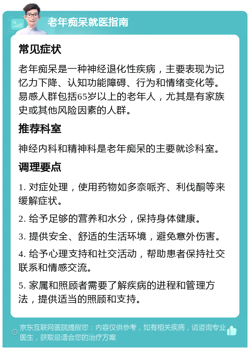 老年痴呆就医指南 常见症状 老年痴呆是一种神经退化性疾病，主要表现为记忆力下降、认知功能障碍、行为和情绪变化等。易感人群包括65岁以上的老年人，尤其是有家族史或其他风险因素的人群。 推荐科室 神经内科和精神科是老年痴呆的主要就诊科室。 调理要点 1. 对症处理，使用药物如多奈哌齐、利伐酮等来缓解症状。 2. 给予足够的营养和水分，保持身体健康。 3. 提供安全、舒适的生活环境，避免意外伤害。 4. 给予心理支持和社交活动，帮助患者保持社交联系和情感交流。 5. 家属和照顾者需要了解疾病的进程和管理方法，提供适当的照顾和支持。