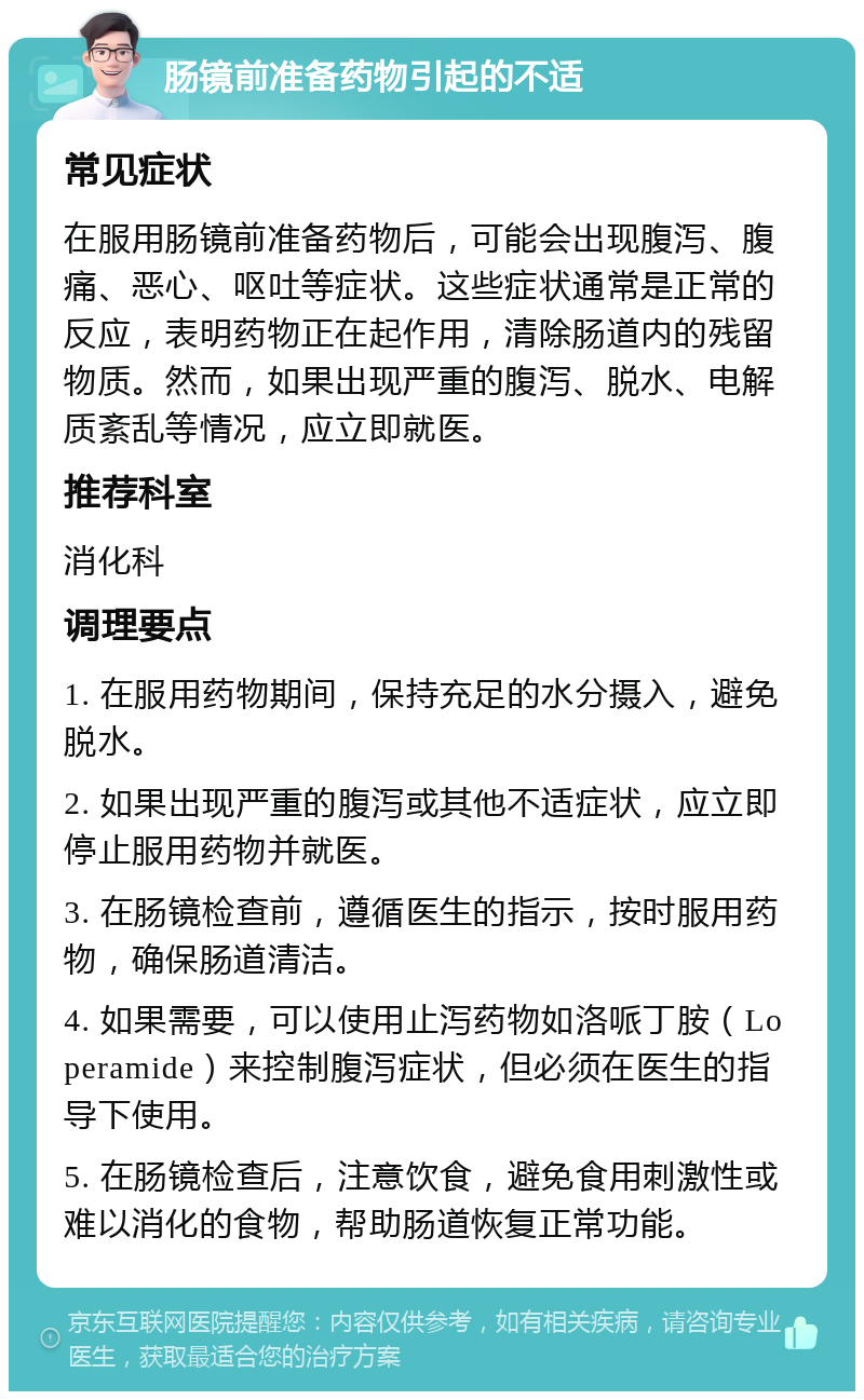 肠镜前准备药物引起的不适 常见症状 在服用肠镜前准备药物后，可能会出现腹泻、腹痛、恶心、呕吐等症状。这些症状通常是正常的反应，表明药物正在起作用，清除肠道内的残留物质。然而，如果出现严重的腹泻、脱水、电解质紊乱等情况，应立即就医。 推荐科室 消化科 调理要点 1. 在服用药物期间，保持充足的水分摄入，避免脱水。 2. 如果出现严重的腹泻或其他不适症状，应立即停止服用药物并就医。 3. 在肠镜检查前，遵循医生的指示，按时服用药物，确保肠道清洁。 4. 如果需要，可以使用止泻药物如洛哌丁胺（Loperamide）来控制腹泻症状，但必须在医生的指导下使用。 5. 在肠镜检查后，注意饮食，避免食用刺激性或难以消化的食物，帮助肠道恢复正常功能。