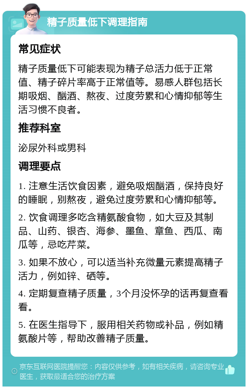 精子质量低下调理指南 常见症状 精子质量低下可能表现为精子总活力低于正常值、精子碎片率高于正常值等。易感人群包括长期吸烟、酗酒、熬夜、过度劳累和心情抑郁等生活习惯不良者。 推荐科室 泌尿外科或男科 调理要点 1. 注意生活饮食因素，避免吸烟酗酒，保持良好的睡眠，别熬夜，避免过度劳累和心情抑郁等。 2. 饮食调理多吃含精氨酸食物，如大豆及其制品、山药、银杏、海参、墨鱼、章鱼、西瓜、南瓜等，忌吃芹菜。 3. 如果不放心，可以适当补充微量元素提高精子活力，例如锌、硒等。 4. 定期复查精子质量，3个月没怀孕的话再复查看看。 5. 在医生指导下，服用相关药物或补品，例如精氨酸片等，帮助改善精子质量。