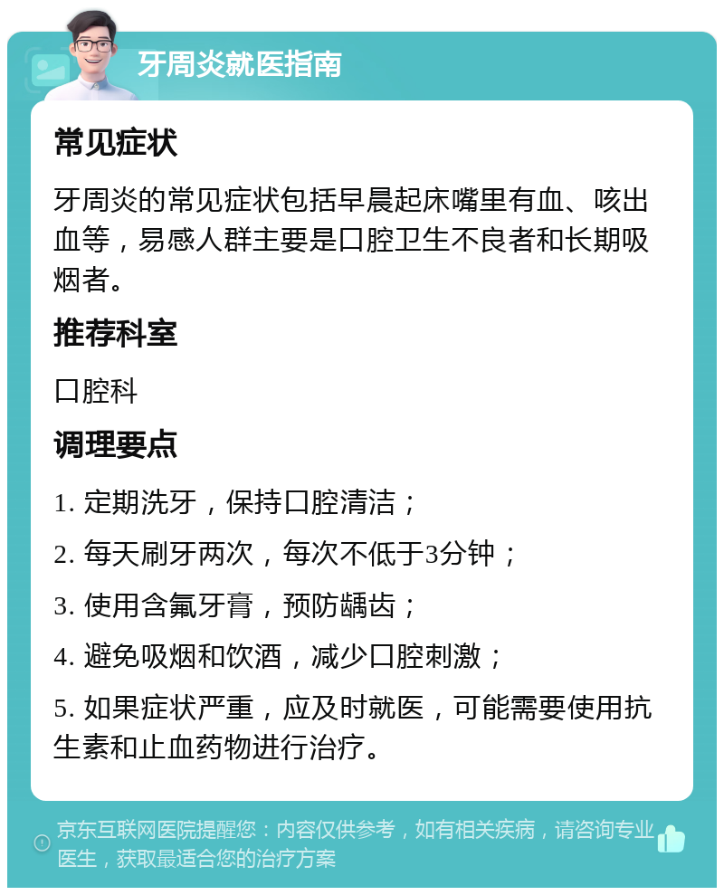 牙周炎就医指南 常见症状 牙周炎的常见症状包括早晨起床嘴里有血、咳出血等，易感人群主要是口腔卫生不良者和长期吸烟者。 推荐科室 口腔科 调理要点 1. 定期洗牙，保持口腔清洁； 2. 每天刷牙两次，每次不低于3分钟； 3. 使用含氟牙膏，预防龋齿； 4. 避免吸烟和饮酒，减少口腔刺激； 5. 如果症状严重，应及时就医，可能需要使用抗生素和止血药物进行治疗。