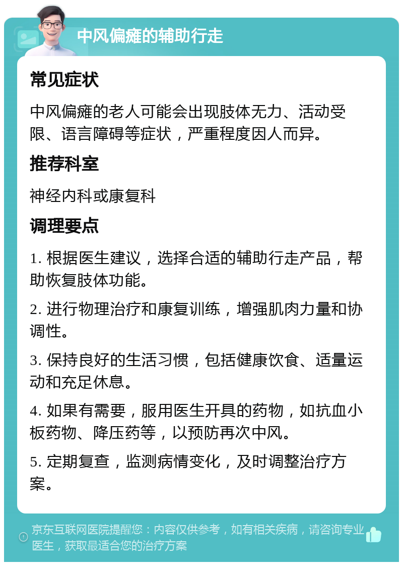 中风偏瘫的辅助行走 常见症状 中风偏瘫的老人可能会出现肢体无力、活动受限、语言障碍等症状，严重程度因人而异。 推荐科室 神经内科或康复科 调理要点 1. 根据医生建议，选择合适的辅助行走产品，帮助恢复肢体功能。 2. 进行物理治疗和康复训练，增强肌肉力量和协调性。 3. 保持良好的生活习惯，包括健康饮食、适量运动和充足休息。 4. 如果有需要，服用医生开具的药物，如抗血小板药物、降压药等，以预防再次中风。 5. 定期复查，监测病情变化，及时调整治疗方案。