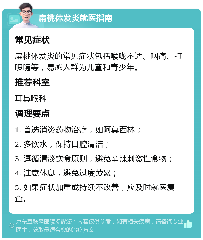 扁桃体发炎就医指南 常见症状 扁桃体发炎的常见症状包括喉咙不适、咽痛、打喷嚏等，易感人群为儿童和青少年。 推荐科室 耳鼻喉科 调理要点 1. 首选消炎药物治疗，如阿莫西林； 2. 多饮水，保持口腔清洁； 3. 遵循清淡饮食原则，避免辛辣刺激性食物； 4. 注意休息，避免过度劳累； 5. 如果症状加重或持续不改善，应及时就医复查。