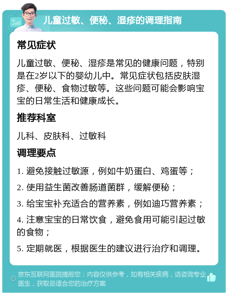 儿童过敏、便秘、湿疹的调理指南 常见症状 儿童过敏、便秘、湿疹是常见的健康问题，特别是在2岁以下的婴幼儿中。常见症状包括皮肤湿疹、便秘、食物过敏等。这些问题可能会影响宝宝的日常生活和健康成长。 推荐科室 儿科、皮肤科、过敏科 调理要点 1. 避免接触过敏源，例如牛奶蛋白、鸡蛋等； 2. 使用益生菌改善肠道菌群，缓解便秘； 3. 给宝宝补充适合的营养素，例如迪巧营养素； 4. 注意宝宝的日常饮食，避免食用可能引起过敏的食物； 5. 定期就医，根据医生的建议进行治疗和调理。