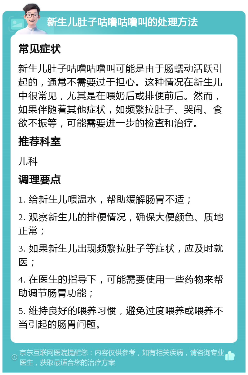 新生儿肚子咕噜咕噜叫的处理方法 常见症状 新生儿肚子咕噜咕噜叫可能是由于肠蠕动活跃引起的，通常不需要过于担心。这种情况在新生儿中很常见，尤其是在喂奶后或排便前后。然而，如果伴随着其他症状，如频繁拉肚子、哭闹、食欲不振等，可能需要进一步的检查和治疗。 推荐科室 儿科 调理要点 1. 给新生儿喂温水，帮助缓解肠胃不适； 2. 观察新生儿的排便情况，确保大便颜色、质地正常； 3. 如果新生儿出现频繁拉肚子等症状，应及时就医； 4. 在医生的指导下，可能需要使用一些药物来帮助调节肠胃功能； 5. 维持良好的喂养习惯，避免过度喂养或喂养不当引起的肠胃问题。