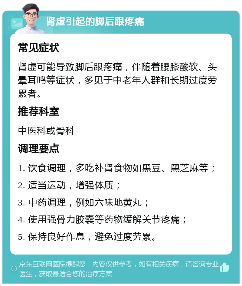 肾虚引起的脚后跟疼痛 常见症状 肾虚可能导致脚后跟疼痛，伴随着腰膝酸软、头晕耳鸣等症状，多见于中老年人群和长期过度劳累者。 推荐科室 中医科或骨科 调理要点 1. 饮食调理，多吃补肾食物如黑豆、黑芝麻等； 2. 适当运动，增强体质； 3. 中药调理，例如六味地黄丸； 4. 使用强骨力胶囊等药物缓解关节疼痛； 5. 保持良好作息，避免过度劳累。