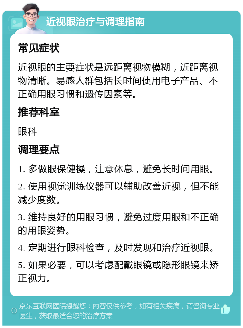 近视眼治疗与调理指南 常见症状 近视眼的主要症状是远距离视物模糊，近距离视物清晰。易感人群包括长时间使用电子产品、不正确用眼习惯和遗传因素等。 推荐科室 眼科 调理要点 1. 多做眼保健操，注意休息，避免长时间用眼。 2. 使用视觉训练仪器可以辅助改善近视，但不能减少度数。 3. 维持良好的用眼习惯，避免过度用眼和不正确的用眼姿势。 4. 定期进行眼科检查，及时发现和治疗近视眼。 5. 如果必要，可以考虑配戴眼镜或隐形眼镜来矫正视力。