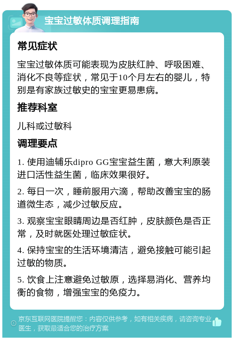 宝宝过敏体质调理指南 常见症状 宝宝过敏体质可能表现为皮肤红肿、呼吸困难、消化不良等症状，常见于10个月左右的婴儿，特别是有家族过敏史的宝宝更易患病。 推荐科室 儿科或过敏科 调理要点 1. 使用迪辅乐dipro GG宝宝益生菌，意大利原装进口活性益生菌，临床效果很好。 2. 每日一次，睡前服用六滴，帮助改善宝宝的肠道微生态，减少过敏反应。 3. 观察宝宝眼睛周边是否红肿，皮肤颜色是否正常，及时就医处理过敏症状。 4. 保持宝宝的生活环境清洁，避免接触可能引起过敏的物质。 5. 饮食上注意避免过敏原，选择易消化、营养均衡的食物，增强宝宝的免疫力。