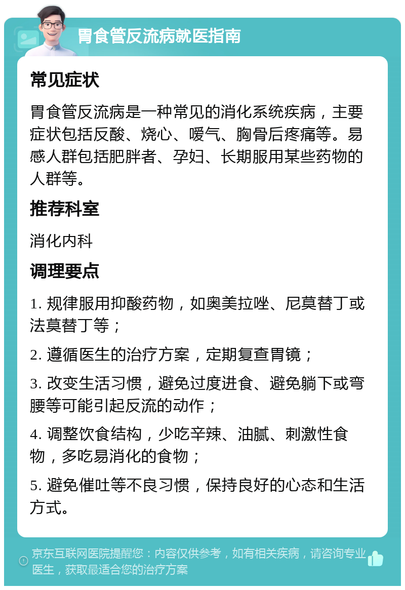 胃食管反流病就医指南 常见症状 胃食管反流病是一种常见的消化系统疾病，主要症状包括反酸、烧心、嗳气、胸骨后疼痛等。易感人群包括肥胖者、孕妇、长期服用某些药物的人群等。 推荐科室 消化内科 调理要点 1. 规律服用抑酸药物，如奥美拉唑、尼莫替丁或法莫替丁等； 2. 遵循医生的治疗方案，定期复查胃镜； 3. 改变生活习惯，避免过度进食、避免躺下或弯腰等可能引起反流的动作； 4. 调整饮食结构，少吃辛辣、油腻、刺激性食物，多吃易消化的食物； 5. 避免催吐等不良习惯，保持良好的心态和生活方式。