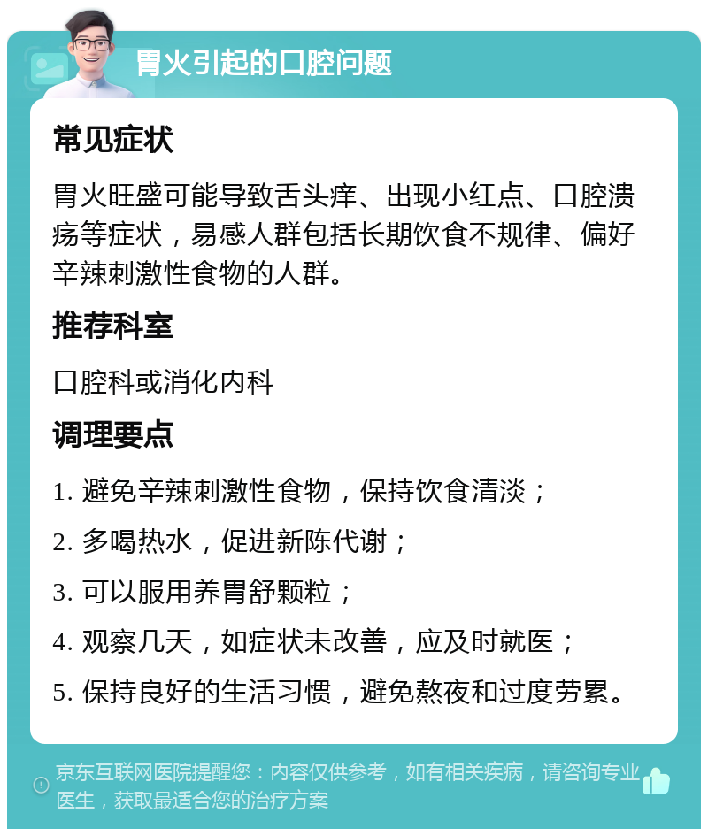 胃火引起的口腔问题 常见症状 胃火旺盛可能导致舌头痒、出现小红点、口腔溃疡等症状，易感人群包括长期饮食不规律、偏好辛辣刺激性食物的人群。 推荐科室 口腔科或消化内科 调理要点 1. 避免辛辣刺激性食物，保持饮食清淡； 2. 多喝热水，促进新陈代谢； 3. 可以服用养胃舒颗粒； 4. 观察几天，如症状未改善，应及时就医； 5. 保持良好的生活习惯，避免熬夜和过度劳累。