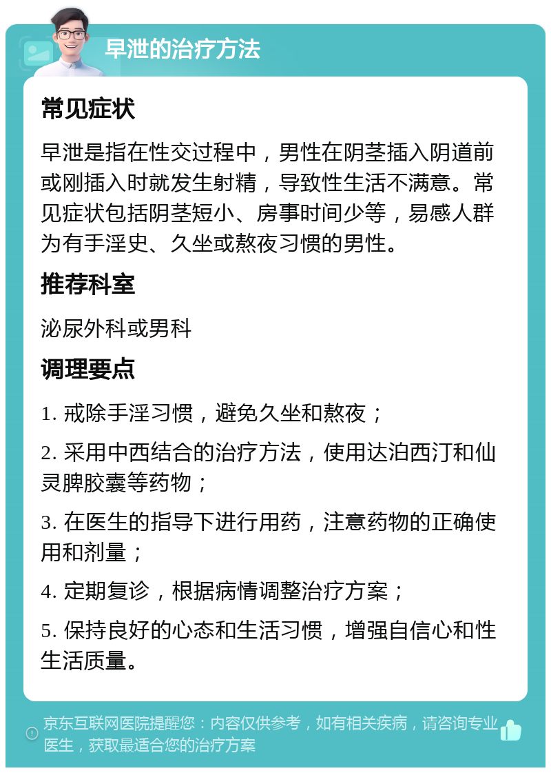 早泄的治疗方法 常见症状 早泄是指在性交过程中，男性在阴茎插入阴道前或刚插入时就发生射精，导致性生活不满意。常见症状包括阴茎短小、房事时间少等，易感人群为有手淫史、久坐或熬夜习惯的男性。 推荐科室 泌尿外科或男科 调理要点 1. 戒除手淫习惯，避免久坐和熬夜； 2. 采用中西结合的治疗方法，使用达泊西汀和仙灵脾胶囊等药物； 3. 在医生的指导下进行用药，注意药物的正确使用和剂量； 4. 定期复诊，根据病情调整治疗方案； 5. 保持良好的心态和生活习惯，增强自信心和性生活质量。