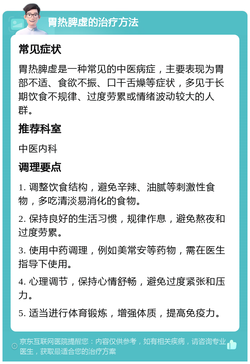 胃热脾虚的治疗方法 常见症状 胃热脾虚是一种常见的中医病症，主要表现为胃部不适、食欲不振、口干舌燥等症状，多见于长期饮食不规律、过度劳累或情绪波动较大的人群。 推荐科室 中医内科 调理要点 1. 调整饮食结构，避免辛辣、油腻等刺激性食物，多吃清淡易消化的食物。 2. 保持良好的生活习惯，规律作息，避免熬夜和过度劳累。 3. 使用中药调理，例如美常安等药物，需在医生指导下使用。 4. 心理调节，保持心情舒畅，避免过度紧张和压力。 5. 适当进行体育锻炼，增强体质，提高免疫力。