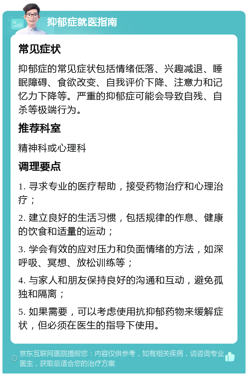 抑郁症就医指南 常见症状 抑郁症的常见症状包括情绪低落、兴趣减退、睡眠障碍、食欲改变、自我评价下降、注意力和记忆力下降等。严重的抑郁症可能会导致自残、自杀等极端行为。 推荐科室 精神科或心理科 调理要点 1. 寻求专业的医疗帮助，接受药物治疗和心理治疗； 2. 建立良好的生活习惯，包括规律的作息、健康的饮食和适量的运动； 3. 学会有效的应对压力和负面情绪的方法，如深呼吸、冥想、放松训练等； 4. 与家人和朋友保持良好的沟通和互动，避免孤独和隔离； 5. 如果需要，可以考虑使用抗抑郁药物来缓解症状，但必须在医生的指导下使用。