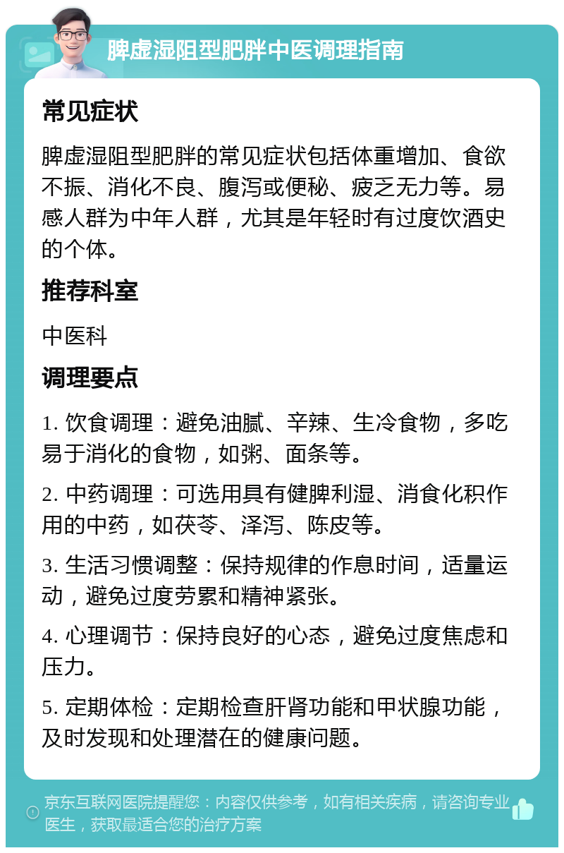 脾虚湿阻型肥胖中医调理指南 常见症状 脾虚湿阻型肥胖的常见症状包括体重增加、食欲不振、消化不良、腹泻或便秘、疲乏无力等。易感人群为中年人群，尤其是年轻时有过度饮酒史的个体。 推荐科室 中医科 调理要点 1. 饮食调理：避免油腻、辛辣、生冷食物，多吃易于消化的食物，如粥、面条等。 2. 中药调理：可选用具有健脾利湿、消食化积作用的中药，如茯苓、泽泻、陈皮等。 3. 生活习惯调整：保持规律的作息时间，适量运动，避免过度劳累和精神紧张。 4. 心理调节：保持良好的心态，避免过度焦虑和压力。 5. 定期体检：定期检查肝肾功能和甲状腺功能，及时发现和处理潜在的健康问题。