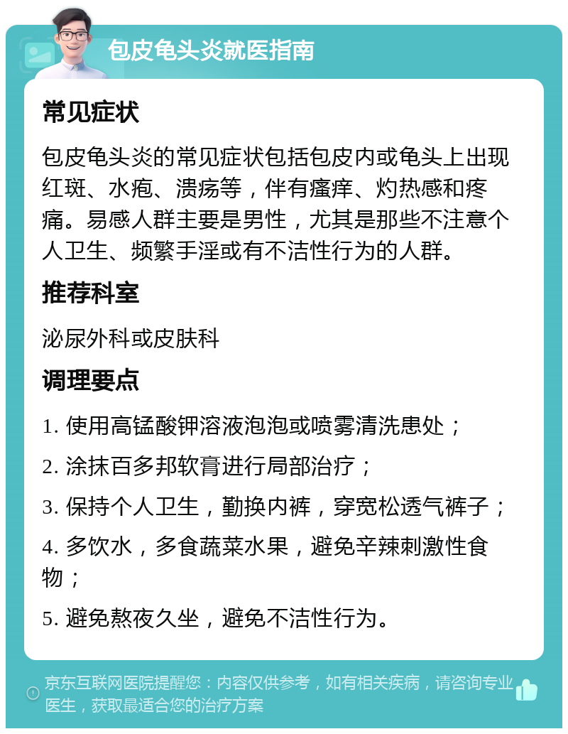 包皮龟头炎就医指南 常见症状 包皮龟头炎的常见症状包括包皮内或龟头上出现红斑、水疱、溃疡等，伴有瘙痒、灼热感和疼痛。易感人群主要是男性，尤其是那些不注意个人卫生、频繁手淫或有不洁性行为的人群。 推荐科室 泌尿外科或皮肤科 调理要点 1. 使用高锰酸钾溶液泡泡或喷雾清洗患处； 2. 涂抹百多邦软膏进行局部治疗； 3. 保持个人卫生，勤换内裤，穿宽松透气裤子； 4. 多饮水，多食蔬菜水果，避免辛辣刺激性食物； 5. 避免熬夜久坐，避免不洁性行为。