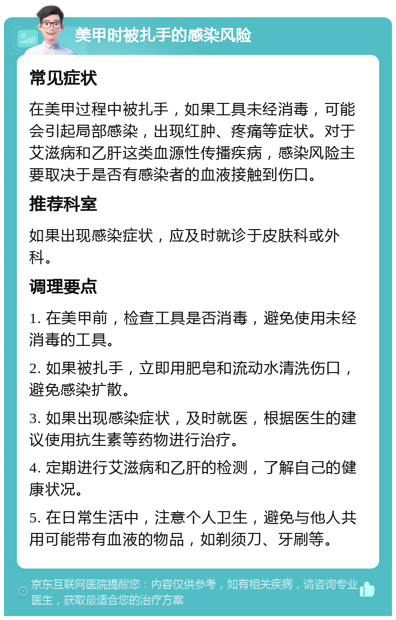 美甲时被扎手的感染风险 常见症状 在美甲过程中被扎手，如果工具未经消毒，可能会引起局部感染，出现红肿、疼痛等症状。对于艾滋病和乙肝这类血源性传播疾病，感染风险主要取决于是否有感染者的血液接触到伤口。 推荐科室 如果出现感染症状，应及时就诊于皮肤科或外科。 调理要点 1. 在美甲前，检查工具是否消毒，避免使用未经消毒的工具。 2. 如果被扎手，立即用肥皂和流动水清洗伤口，避免感染扩散。 3. 如果出现感染症状，及时就医，根据医生的建议使用抗生素等药物进行治疗。 4. 定期进行艾滋病和乙肝的检测，了解自己的健康状况。 5. 在日常生活中，注意个人卫生，避免与他人共用可能带有血液的物品，如剃须刀、牙刷等。