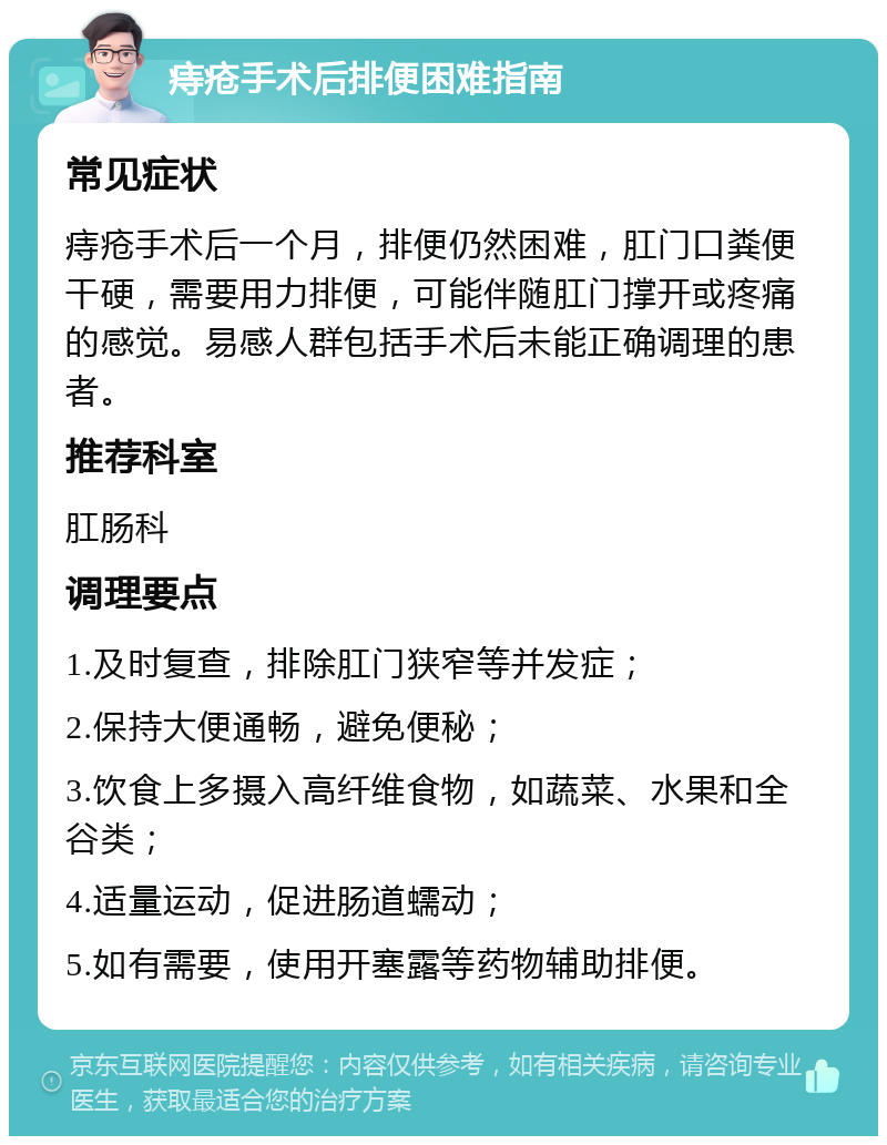 痔疮手术后排便困难指南 常见症状 痔疮手术后一个月，排便仍然困难，肛门口粪便干硬，需要用力排便，可能伴随肛门撑开或疼痛的感觉。易感人群包括手术后未能正确调理的患者。 推荐科室 肛肠科 调理要点 1.及时复查，排除肛门狭窄等并发症； 2.保持大便通畅，避免便秘； 3.饮食上多摄入高纤维食物，如蔬菜、水果和全谷类； 4.适量运动，促进肠道蠕动； 5.如有需要，使用开塞露等药物辅助排便。