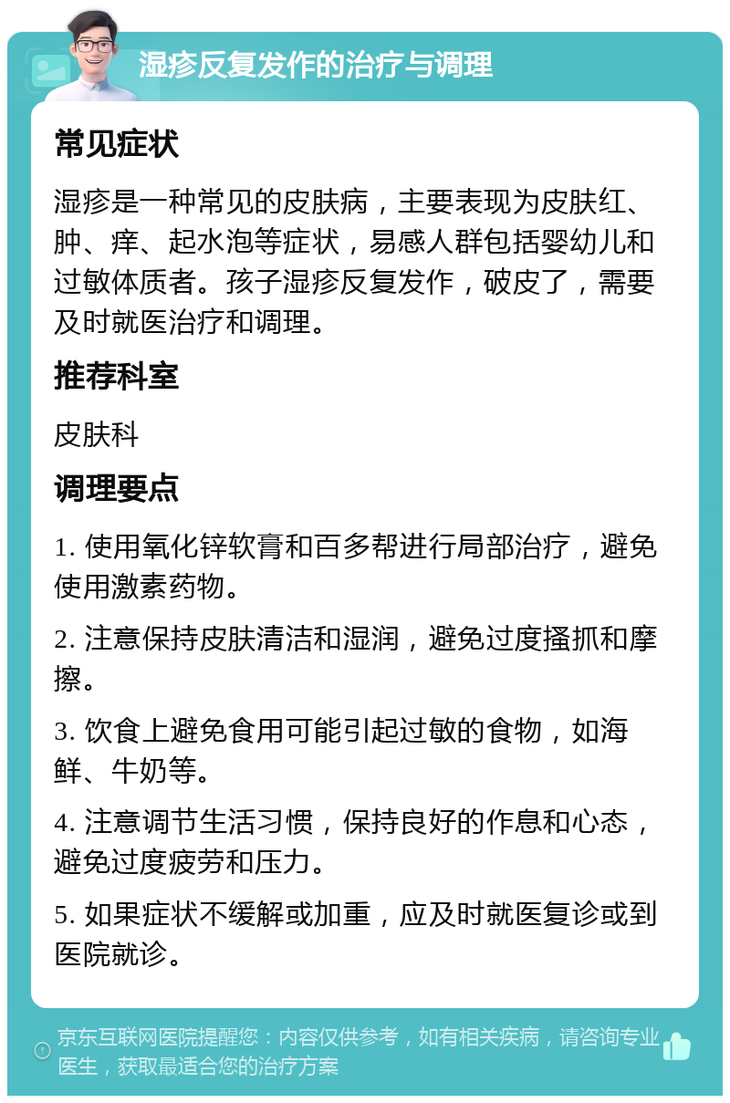 湿疹反复发作的治疗与调理 常见症状 湿疹是一种常见的皮肤病，主要表现为皮肤红、肿、痒、起水泡等症状，易感人群包括婴幼儿和过敏体质者。孩子湿疹反复发作，破皮了，需要及时就医治疗和调理。 推荐科室 皮肤科 调理要点 1. 使用氧化锌软膏和百多帮进行局部治疗，避免使用激素药物。 2. 注意保持皮肤清洁和湿润，避免过度搔抓和摩擦。 3. 饮食上避免食用可能引起过敏的食物，如海鲜、牛奶等。 4. 注意调节生活习惯，保持良好的作息和心态，避免过度疲劳和压力。 5. 如果症状不缓解或加重，应及时就医复诊或到医院就诊。