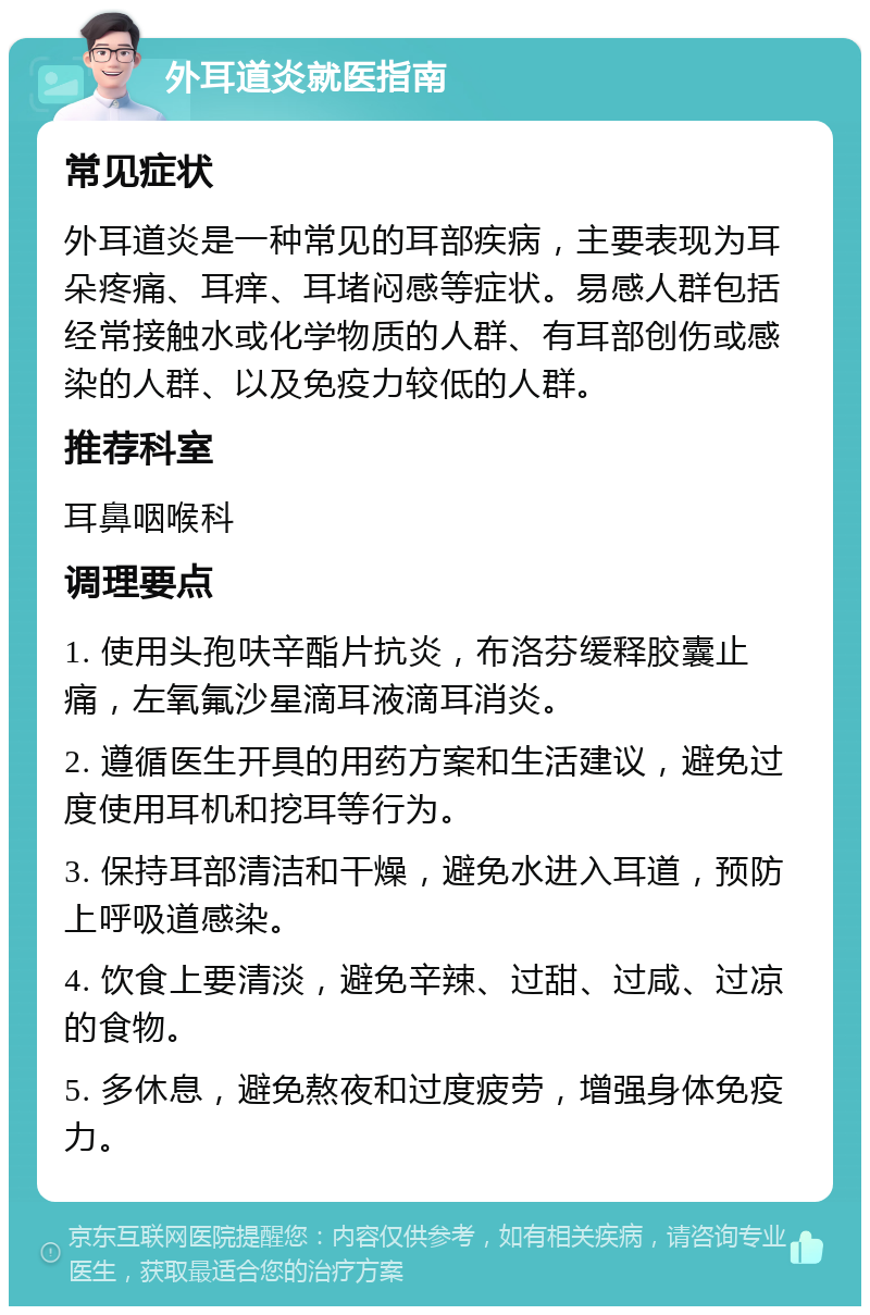 外耳道炎就医指南 常见症状 外耳道炎是一种常见的耳部疾病，主要表现为耳朵疼痛、耳痒、耳堵闷感等症状。易感人群包括经常接触水或化学物质的人群、有耳部创伤或感染的人群、以及免疫力较低的人群。 推荐科室 耳鼻咽喉科 调理要点 1. 使用头孢呋辛酯片抗炎，布洛芬缓释胶囊止痛，左氧氟沙星滴耳液滴耳消炎。 2. 遵循医生开具的用药方案和生活建议，避免过度使用耳机和挖耳等行为。 3. 保持耳部清洁和干燥，避免水进入耳道，预防上呼吸道感染。 4. 饮食上要清淡，避免辛辣、过甜、过咸、过凉的食物。 5. 多休息，避免熬夜和过度疲劳，增强身体免疫力。