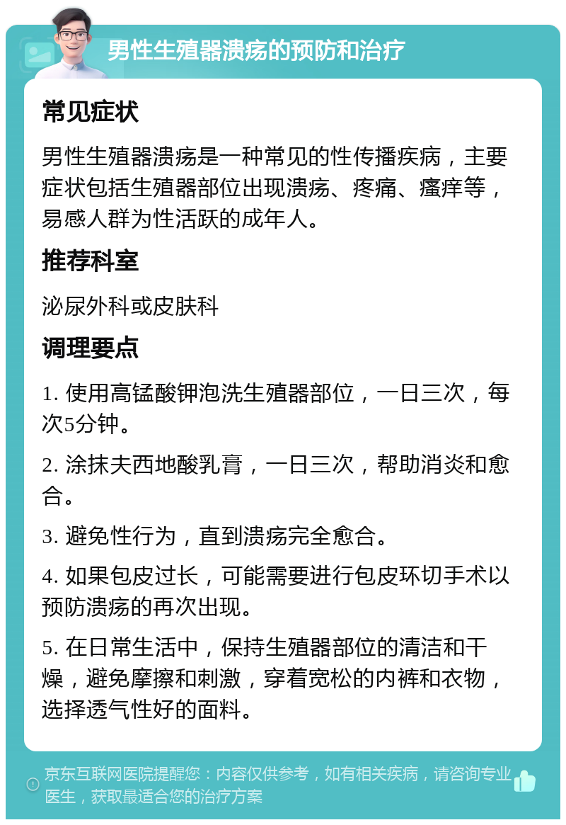 男性生殖器溃疡的预防和治疗 常见症状 男性生殖器溃疡是一种常见的性传播疾病，主要症状包括生殖器部位出现溃疡、疼痛、瘙痒等，易感人群为性活跃的成年人。 推荐科室 泌尿外科或皮肤科 调理要点 1. 使用高锰酸钾泡洗生殖器部位，一日三次，每次5分钟。 2. 涂抹夫西地酸乳膏，一日三次，帮助消炎和愈合。 3. 避免性行为，直到溃疡完全愈合。 4. 如果包皮过长，可能需要进行包皮环切手术以预防溃疡的再次出现。 5. 在日常生活中，保持生殖器部位的清洁和干燥，避免摩擦和刺激，穿着宽松的内裤和衣物，选择透气性好的面料。