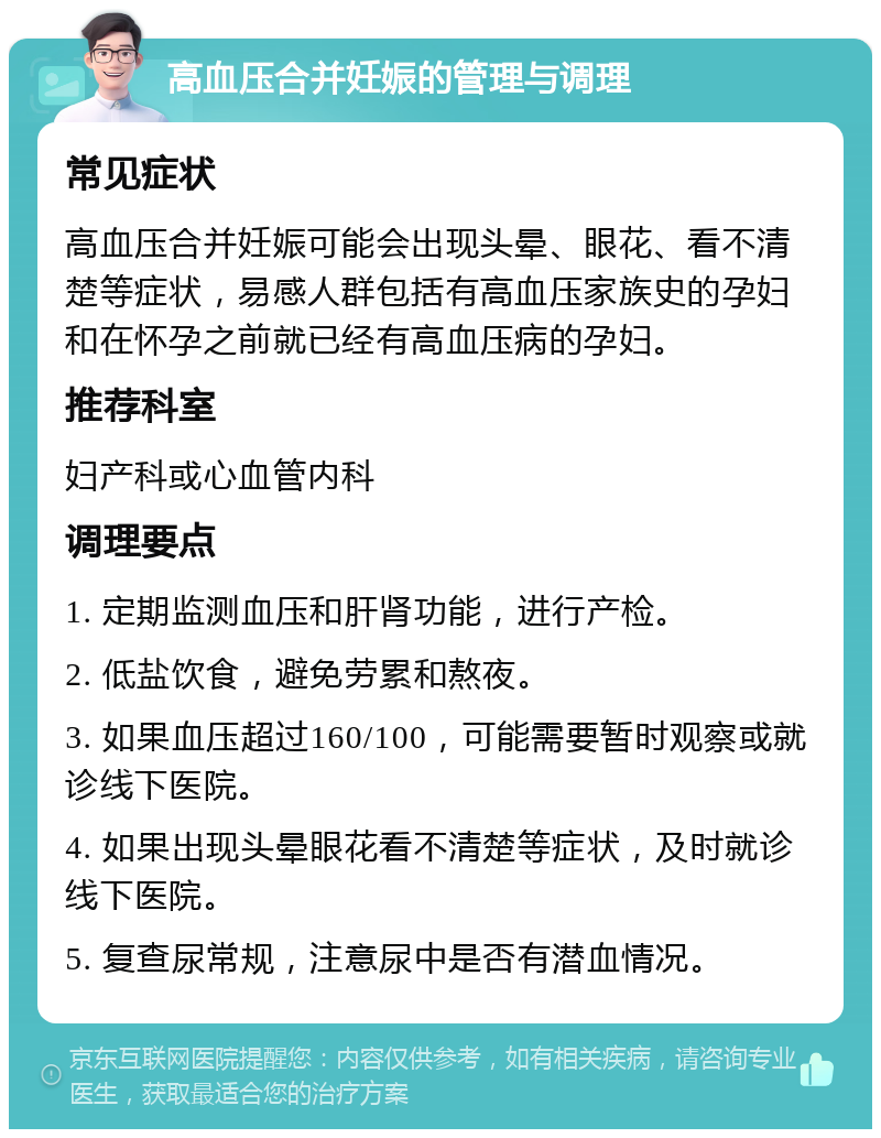 高血压合并妊娠的管理与调理 常见症状 高血压合并妊娠可能会出现头晕、眼花、看不清楚等症状，易感人群包括有高血压家族史的孕妇和在怀孕之前就已经有高血压病的孕妇。 推荐科室 妇产科或心血管内科 调理要点 1. 定期监测血压和肝肾功能，进行产检。 2. 低盐饮食，避免劳累和熬夜。 3. 如果血压超过160/100，可能需要暂时观察或就诊线下医院。 4. 如果出现头晕眼花看不清楚等症状，及时就诊线下医院。 5. 复查尿常规，注意尿中是否有潜血情况。