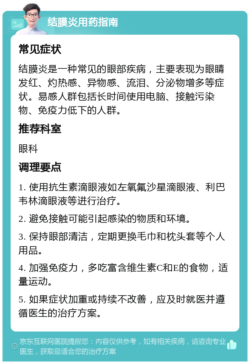 结膜炎用药指南 常见症状 结膜炎是一种常见的眼部疾病，主要表现为眼睛发红、灼热感、异物感、流泪、分泌物增多等症状。易感人群包括长时间使用电脑、接触污染物、免疫力低下的人群。 推荐科室 眼科 调理要点 1. 使用抗生素滴眼液如左氧氟沙星滴眼液、利巴韦林滴眼液等进行治疗。 2. 避免接触可能引起感染的物质和环境。 3. 保持眼部清洁，定期更换毛巾和枕头套等个人用品。 4. 加强免疫力，多吃富含维生素C和E的食物，适量运动。 5. 如果症状加重或持续不改善，应及时就医并遵循医生的治疗方案。