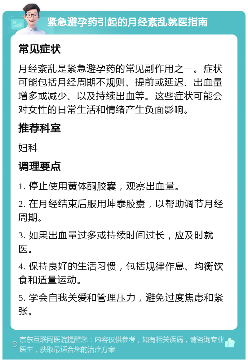 紧急避孕药引起的月经紊乱就医指南 常见症状 月经紊乱是紧急避孕药的常见副作用之一。症状可能包括月经周期不规则、提前或延迟、出血量增多或减少、以及持续出血等。这些症状可能会对女性的日常生活和情绪产生负面影响。 推荐科室 妇科 调理要点 1. 停止使用黄体酮胶囊，观察出血量。 2. 在月经结束后服用坤泰胶囊，以帮助调节月经周期。 3. 如果出血量过多或持续时间过长，应及时就医。 4. 保持良好的生活习惯，包括规律作息、均衡饮食和适量运动。 5. 学会自我关爱和管理压力，避免过度焦虑和紧张。