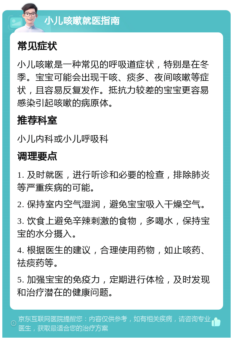 小儿咳嗽就医指南 常见症状 小儿咳嗽是一种常见的呼吸道症状，特别是在冬季。宝宝可能会出现干咳、痰多、夜间咳嗽等症状，且容易反复发作。抵抗力较差的宝宝更容易感染引起咳嗽的病原体。 推荐科室 小儿内科或小儿呼吸科 调理要点 1. 及时就医，进行听诊和必要的检查，排除肺炎等严重疾病的可能。 2. 保持室内空气湿润，避免宝宝吸入干燥空气。 3. 饮食上避免辛辣刺激的食物，多喝水，保持宝宝的水分摄入。 4. 根据医生的建议，合理使用药物，如止咳药、祛痰药等。 5. 加强宝宝的免疫力，定期进行体检，及时发现和治疗潜在的健康问题。