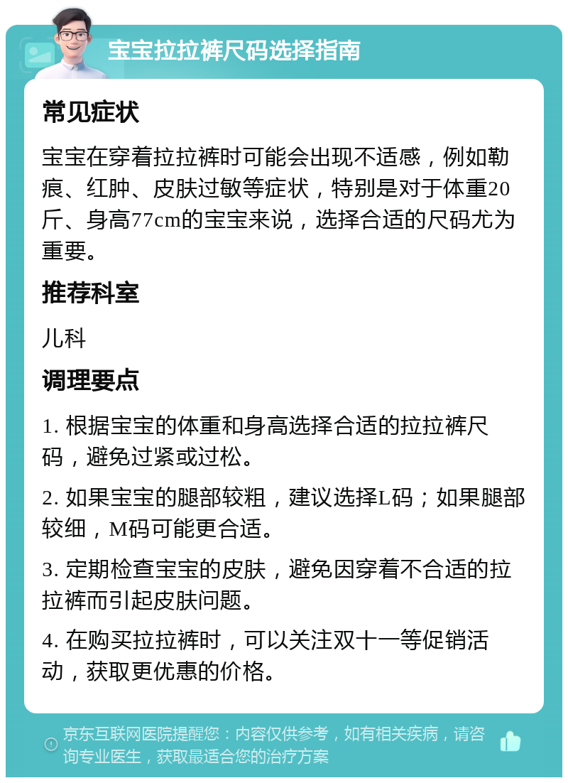 宝宝拉拉裤尺码选择指南 常见症状 宝宝在穿着拉拉裤时可能会出现不适感，例如勒痕、红肿、皮肤过敏等症状，特别是对于体重20斤、身高77cm的宝宝来说，选择合适的尺码尤为重要。 推荐科室 儿科 调理要点 1. 根据宝宝的体重和身高选择合适的拉拉裤尺码，避免过紧或过松。 2. 如果宝宝的腿部较粗，建议选择L码；如果腿部较细，M码可能更合适。 3. 定期检查宝宝的皮肤，避免因穿着不合适的拉拉裤而引起皮肤问题。 4. 在购买拉拉裤时，可以关注双十一等促销活动，获取更优惠的价格。