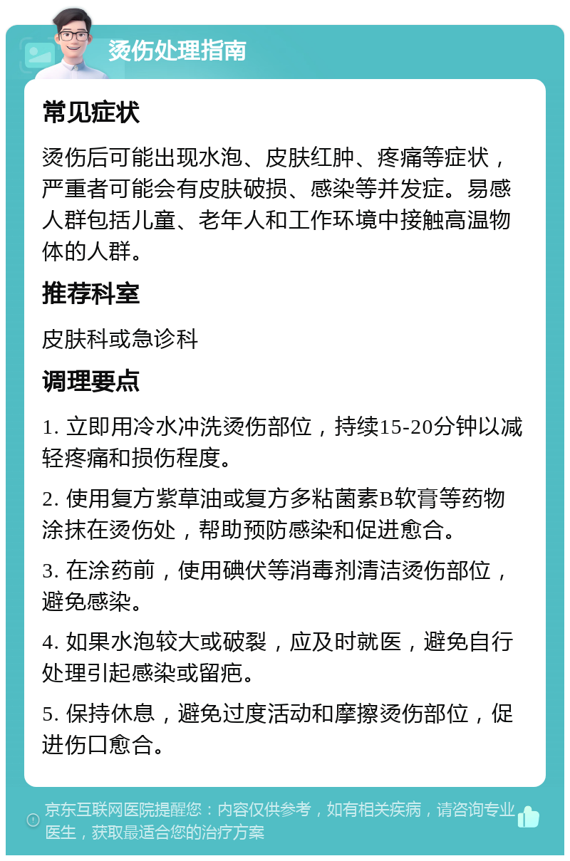 烫伤处理指南 常见症状 烫伤后可能出现水泡、皮肤红肿、疼痛等症状，严重者可能会有皮肤破损、感染等并发症。易感人群包括儿童、老年人和工作环境中接触高温物体的人群。 推荐科室 皮肤科或急诊科 调理要点 1. 立即用冷水冲洗烫伤部位，持续15-20分钟以减轻疼痛和损伤程度。 2. 使用复方紫草油或复方多粘菌素B软膏等药物涂抹在烫伤处，帮助预防感染和促进愈合。 3. 在涂药前，使用碘伏等消毒剂清洁烫伤部位，避免感染。 4. 如果水泡较大或破裂，应及时就医，避免自行处理引起感染或留疤。 5. 保持休息，避免过度活动和摩擦烫伤部位，促进伤口愈合。