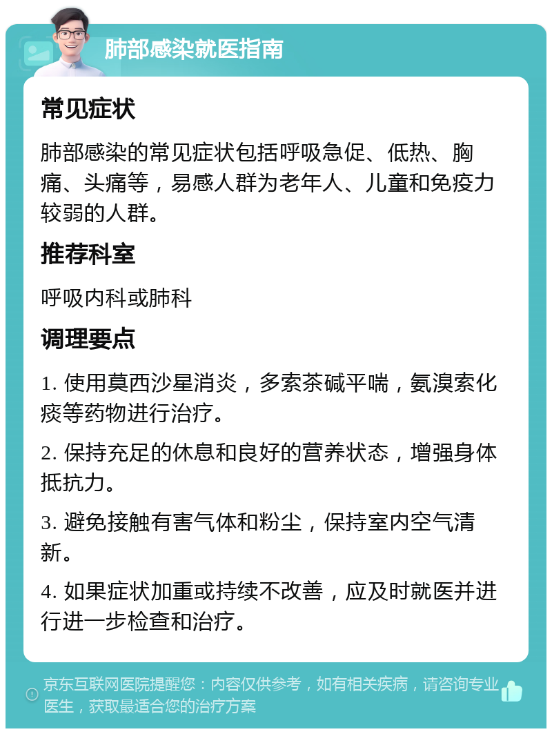 肺部感染就医指南 常见症状 肺部感染的常见症状包括呼吸急促、低热、胸痛、头痛等，易感人群为老年人、儿童和免疫力较弱的人群。 推荐科室 呼吸内科或肺科 调理要点 1. 使用莫西沙星消炎，多索茶碱平喘，氨溴索化痰等药物进行治疗。 2. 保持充足的休息和良好的营养状态，增强身体抵抗力。 3. 避免接触有害气体和粉尘，保持室内空气清新。 4. 如果症状加重或持续不改善，应及时就医并进行进一步检查和治疗。