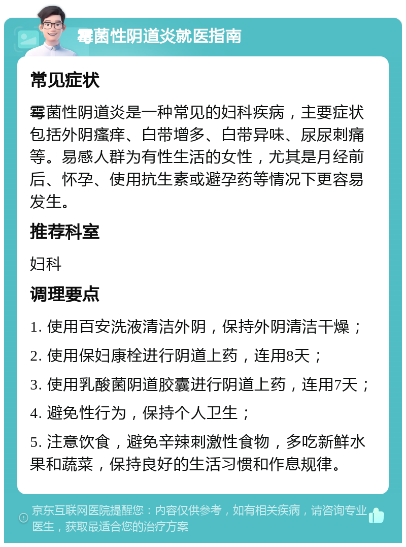 霉菌性阴道炎就医指南 常见症状 霉菌性阴道炎是一种常见的妇科疾病，主要症状包括外阴瘙痒、白带增多、白带异味、尿尿刺痛等。易感人群为有性生活的女性，尤其是月经前后、怀孕、使用抗生素或避孕药等情况下更容易发生。 推荐科室 妇科 调理要点 1. 使用百安洗液清洁外阴，保持外阴清洁干燥； 2. 使用保妇康栓进行阴道上药，连用8天； 3. 使用乳酸菌阴道胶囊进行阴道上药，连用7天； 4. 避免性行为，保持个人卫生； 5. 注意饮食，避免辛辣刺激性食物，多吃新鲜水果和蔬菜，保持良好的生活习惯和作息规律。