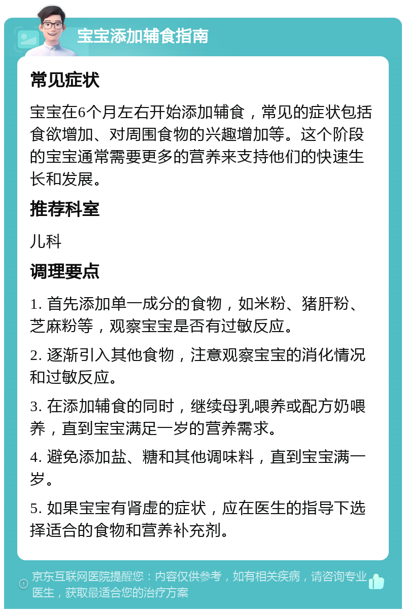 宝宝添加辅食指南 常见症状 宝宝在6个月左右开始添加辅食，常见的症状包括食欲增加、对周围食物的兴趣增加等。这个阶段的宝宝通常需要更多的营养来支持他们的快速生长和发展。 推荐科室 儿科 调理要点 1. 首先添加单一成分的食物，如米粉、猪肝粉、芝麻粉等，观察宝宝是否有过敏反应。 2. 逐渐引入其他食物，注意观察宝宝的消化情况和过敏反应。 3. 在添加辅食的同时，继续母乳喂养或配方奶喂养，直到宝宝满足一岁的营养需求。 4. 避免添加盐、糖和其他调味料，直到宝宝满一岁。 5. 如果宝宝有肾虚的症状，应在医生的指导下选择适合的食物和营养补充剂。