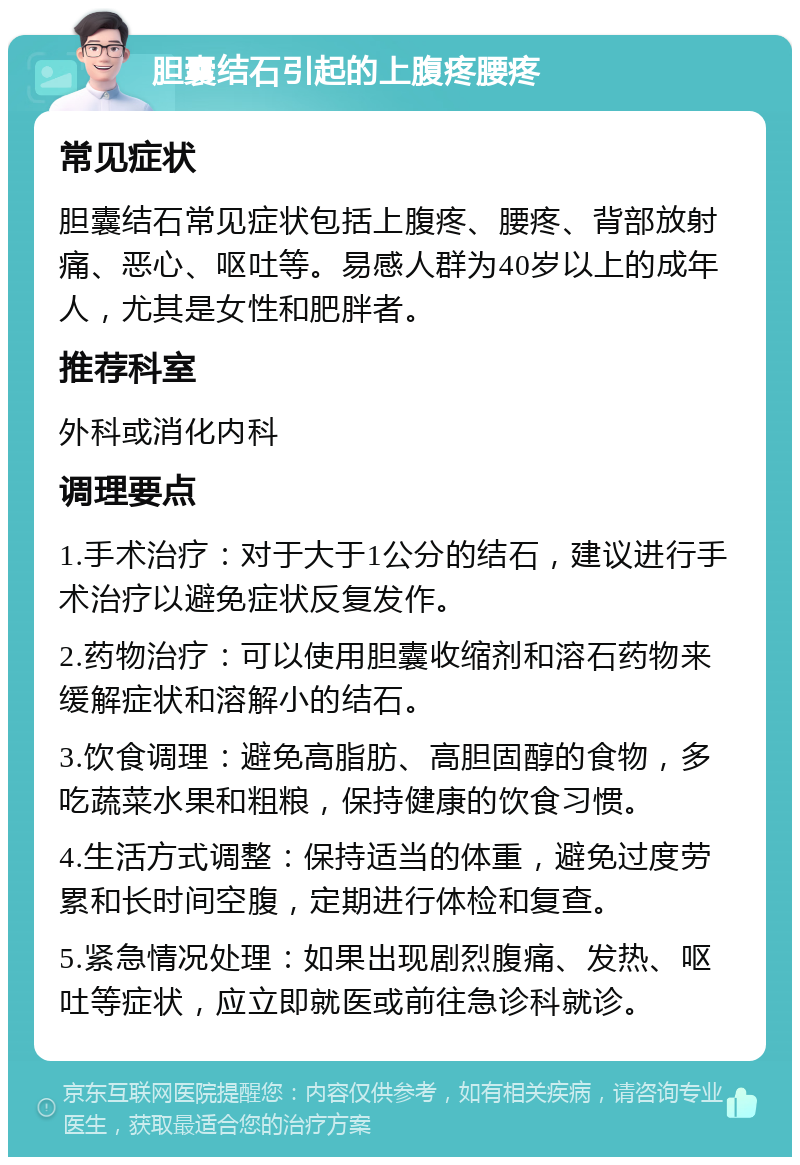 胆囊结石引起的上腹疼腰疼 常见症状 胆囊结石常见症状包括上腹疼、腰疼、背部放射痛、恶心、呕吐等。易感人群为40岁以上的成年人，尤其是女性和肥胖者。 推荐科室 外科或消化内科 调理要点 1.手术治疗：对于大于1公分的结石，建议进行手术治疗以避免症状反复发作。 2.药物治疗：可以使用胆囊收缩剂和溶石药物来缓解症状和溶解小的结石。 3.饮食调理：避免高脂肪、高胆固醇的食物，多吃蔬菜水果和粗粮，保持健康的饮食习惯。 4.生活方式调整：保持适当的体重，避免过度劳累和长时间空腹，定期进行体检和复查。 5.紧急情况处理：如果出现剧烈腹痛、发热、呕吐等症状，应立即就医或前往急诊科就诊。