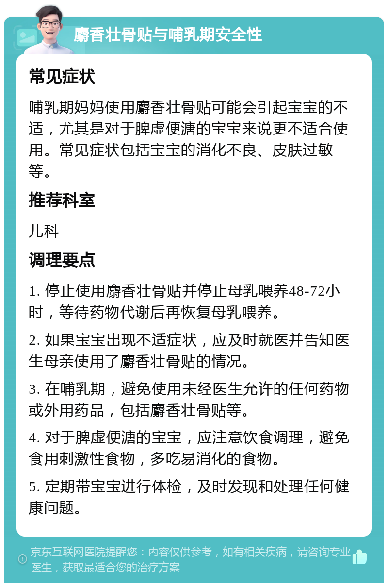 麝香壮骨贴与哺乳期安全性 常见症状 哺乳期妈妈使用麝香壮骨贴可能会引起宝宝的不适，尤其是对于脾虚便溏的宝宝来说更不适合使用。常见症状包括宝宝的消化不良、皮肤过敏等。 推荐科室 儿科 调理要点 1. 停止使用麝香壮骨贴并停止母乳喂养48-72小时，等待药物代谢后再恢复母乳喂养。 2. 如果宝宝出现不适症状，应及时就医并告知医生母亲使用了麝香壮骨贴的情况。 3. 在哺乳期，避免使用未经医生允许的任何药物或外用药品，包括麝香壮骨贴等。 4. 对于脾虚便溏的宝宝，应注意饮食调理，避免食用刺激性食物，多吃易消化的食物。 5. 定期带宝宝进行体检，及时发现和处理任何健康问题。