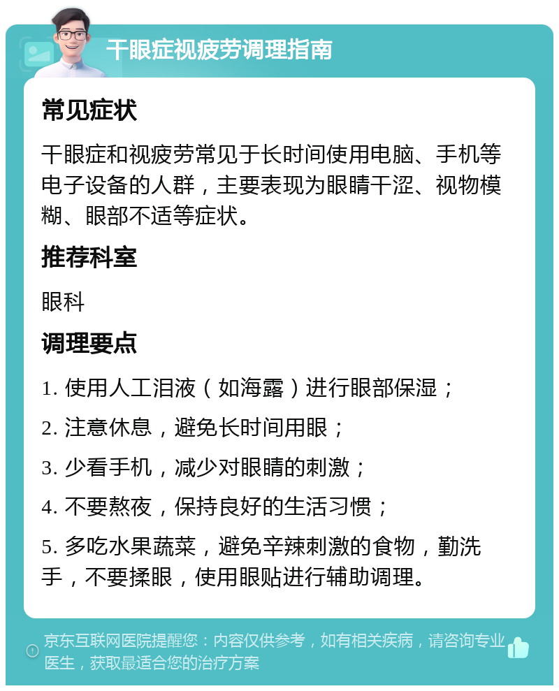 干眼症视疲劳调理指南 常见症状 干眼症和视疲劳常见于长时间使用电脑、手机等电子设备的人群，主要表现为眼睛干涩、视物模糊、眼部不适等症状。 推荐科室 眼科 调理要点 1. 使用人工泪液（如海露）进行眼部保湿； 2. 注意休息，避免长时间用眼； 3. 少看手机，减少对眼睛的刺激； 4. 不要熬夜，保持良好的生活习惯； 5. 多吃水果蔬菜，避免辛辣刺激的食物，勤洗手，不要揉眼，使用眼贴进行辅助调理。