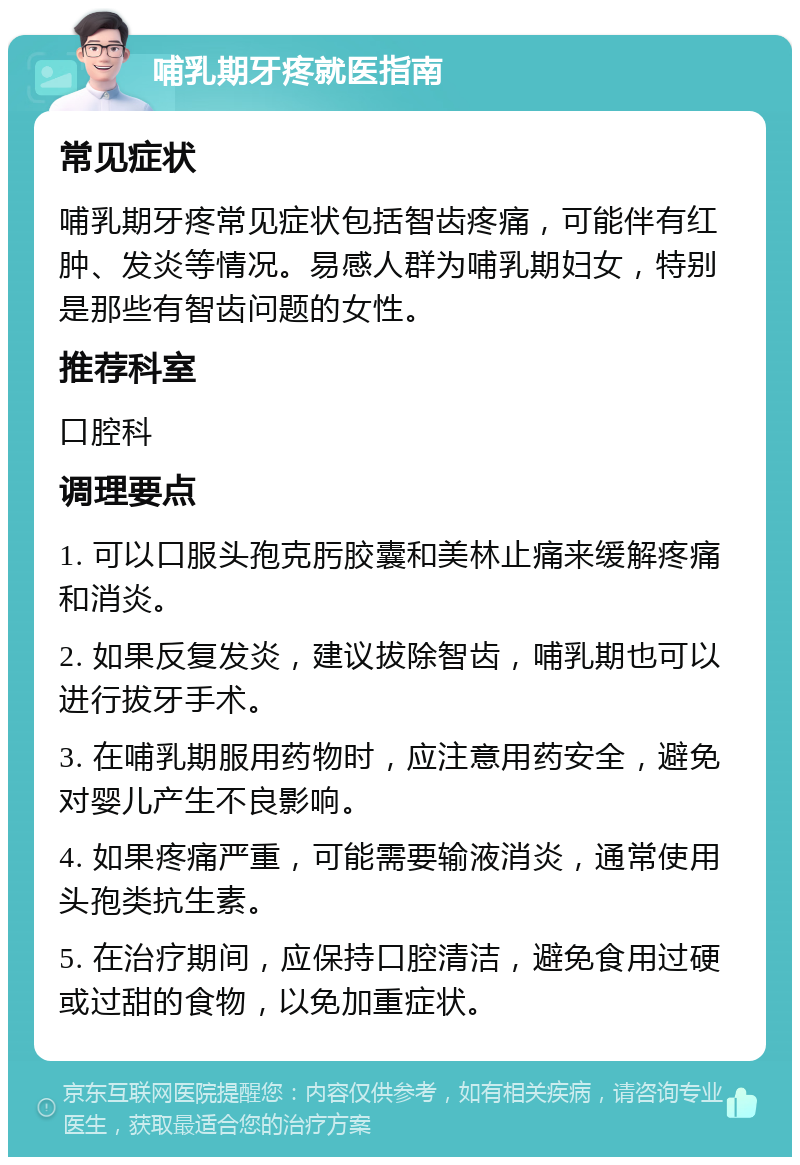 哺乳期牙疼就医指南 常见症状 哺乳期牙疼常见症状包括智齿疼痛，可能伴有红肿、发炎等情况。易感人群为哺乳期妇女，特别是那些有智齿问题的女性。 推荐科室 口腔科 调理要点 1. 可以口服头孢克肟胶囊和美林止痛来缓解疼痛和消炎。 2. 如果反复发炎，建议拔除智齿，哺乳期也可以进行拔牙手术。 3. 在哺乳期服用药物时，应注意用药安全，避免对婴儿产生不良影响。 4. 如果疼痛严重，可能需要输液消炎，通常使用头孢类抗生素。 5. 在治疗期间，应保持口腔清洁，避免食用过硬或过甜的食物，以免加重症状。