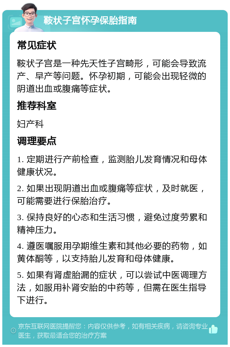 鞍状子宫怀孕保胎指南 常见症状 鞍状子宫是一种先天性子宫畸形，可能会导致流产、早产等问题。怀孕初期，可能会出现轻微的阴道出血或腹痛等症状。 推荐科室 妇产科 调理要点 1. 定期进行产前检查，监测胎儿发育情况和母体健康状况。 2. 如果出现阴道出血或腹痛等症状，及时就医，可能需要进行保胎治疗。 3. 保持良好的心态和生活习惯，避免过度劳累和精神压力。 4. 遵医嘱服用孕期维生素和其他必要的药物，如黄体酮等，以支持胎儿发育和母体健康。 5. 如果有肾虚胎漏的症状，可以尝试中医调理方法，如服用补肾安胎的中药等，但需在医生指导下进行。