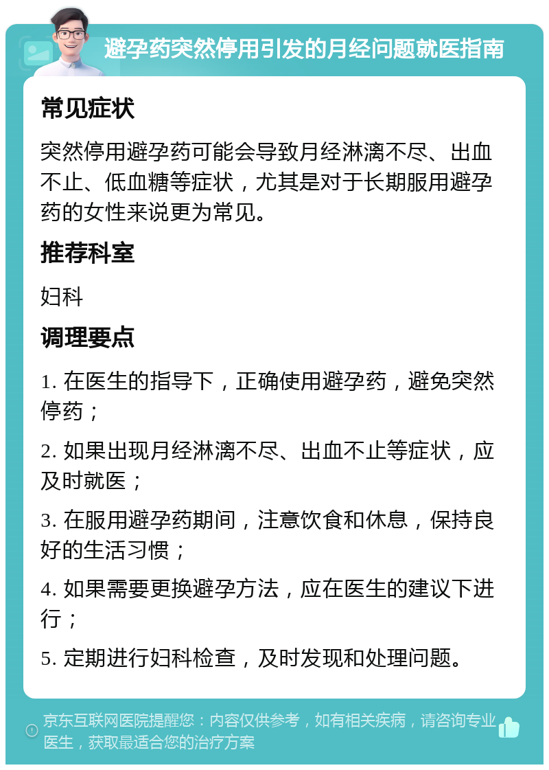 避孕药突然停用引发的月经问题就医指南 常见症状 突然停用避孕药可能会导致月经淋漓不尽、出血不止、低血糖等症状，尤其是对于长期服用避孕药的女性来说更为常见。 推荐科室 妇科 调理要点 1. 在医生的指导下，正确使用避孕药，避免突然停药； 2. 如果出现月经淋漓不尽、出血不止等症状，应及时就医； 3. 在服用避孕药期间，注意饮食和休息，保持良好的生活习惯； 4. 如果需要更换避孕方法，应在医生的建议下进行； 5. 定期进行妇科检查，及时发现和处理问题。