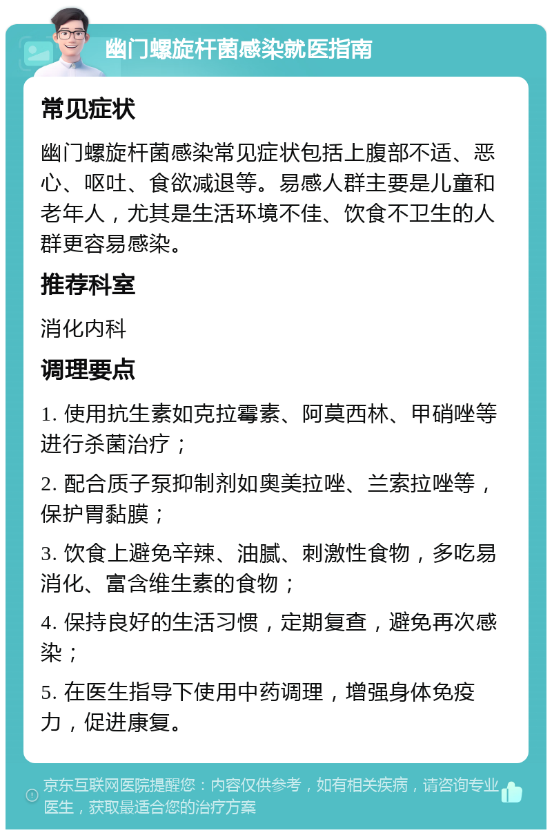 幽门螺旋杆菌感染就医指南 常见症状 幽门螺旋杆菌感染常见症状包括上腹部不适、恶心、呕吐、食欲减退等。易感人群主要是儿童和老年人，尤其是生活环境不佳、饮食不卫生的人群更容易感染。 推荐科室 消化内科 调理要点 1. 使用抗生素如克拉霉素、阿莫西林、甲硝唑等进行杀菌治疗； 2. 配合质子泵抑制剂如奥美拉唑、兰索拉唑等，保护胃黏膜； 3. 饮食上避免辛辣、油腻、刺激性食物，多吃易消化、富含维生素的食物； 4. 保持良好的生活习惯，定期复查，避免再次感染； 5. 在医生指导下使用中药调理，增强身体免疫力，促进康复。